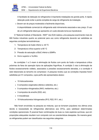 UFBA – Universidade Federal da Bahia
DEM – Departamento de Engenharia Mecânica
116
A facilidade de detecção do refrigerante é importante instalações de grande porte. A rápida
detecção pode evitar a perda completa da carga de refrigerante da instalação.
• Devem ser de preços moderados e facilmente disponíveis.
A disponibilidade comercial do refrigerante está intimamente associada a seu preço. O uso
de um refrigerante ideal que apresente um custo elevado torna-se impraticável.
O “National Institute of Standards - NIST” dos EUA realizou uma pesquisa examinando mais de
800 fluidos industriais quanto ao potencial para uso como refrigerante devendo ser satisfeitas as
seguintes condições termodinâmicas:
1- Temperatura de fusão inferior a -40 o
C
2- Temperatura crítica superior a 80 °C
3- Pressão de saturação a 80oC inferior a 50MPa
4- hlv/vv superior a 1kJ/litro
As condições 1 e 2 visam à eliminação de fluidos com ponto de fusão e temperatura crítica
próximas da faixa de operação típica de aplicações frigoríficas. A condição 3 visa à eliminação de
fluidos excessivamente voláteis, associados a pressões excessivamente elevadas, e a condição 4
está relacionada ao tamanho do compressor. A pesquisa revelou que as condições impostas foram
satisfeitas por 51 compostos, cujos perfis são apresentados abaixo:
• 15 hidrocarbonetos
• 5 compostos oxigenados (éteres e aldeídos, etc.)
• 5 compostos nitrogenados (NH3, metilamina, etc.)
• 3 compostos de enxofre (SO2, etc)
• 4 miscelâneas
• 19 hidrocarbonetos hidrogenados (R12, R22, R11, etc.)
Não foram envolvidas na pesquisa as misturas, que se tornaram populares nos últimos anos
devido à necessidade de refrigerantes alternativos aos CFCs, para satisfazer determinadas
condições operacionais. É possível fazer combinações de duas ou mais espécies químicas, que em
proporções adequadas resultam num composto com as características desejadas. De maneira geral,
os refrigerantes podem ser classificados nas seguintes categorias:
 