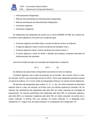 UFBA – Universidade Federal da Bahia
DEM – Departamento de Engenharia Mecânica
117
• Hidrocarbonetos halogenados;
• Misturas não azeotrópicas de hidrocarbonetos halogenados;
• Misturas azeotrópicas de hidrocarbonetos halogenados
• Compostos orgânicos;
• Compostos inorgânicos.
Os refrigerantes são designados de acordo com a norma ASHRAE 34-1992, por números de,
no máximo, quatro algarismos, de acordo com a seguinte regra:
• O primeiro algarismo da direita indica o número de átomos de flúor na molécula;
• O segundo algarismo indica o número de átomos de hidrogênio mais 1;
• O terceiro algarismo indica o número de átomos de carbono menos 1;
• O quarto algarismo a partir da direita é utilizado para designar compostos derivados de
hidrocarbonetos não saturados
Uma forma simples da regra de numeração dos refrigerantes é a seguinte:
(C-1) (H+1) (F)
As valências não preenchidas correspondem aos átomos de cloro na molécula.
O primeiro algarismo nulo a partir da esquerda, por convenção, não é escrito. Esse é o caso,
por exemplo, do R12, cuja composição química é CCl2F2. Como esse refrigerante apresenta apenas
um átomo de carbono, e C-1 é nulo, então sua designação é feita por um número de dois algarismos.
Os isômeros são designados pelos sufixos “a”, “b”, “c”, etc., em ordem crescente de assimetria
espacial. Esse é o caso, por exemplo, do R134a, que é um isômero espacial do composto 134. As
misturas não azeotrópicas são designadas pela série 400, em ordem crescente de cronologia de
aparecimento. As misturas azeotrópicas são designadas pela série 500, os compostos orgânicos,
pela série 600 e os compostos inorgânicos pela série 700, em ordem crescente, de acordo com a
massa molecular. A amônia, NH3, por exemplo, de massa molecular 17, é designada como
refrigerante 717, a água, H2O, de massa molecular 18, é designada como refrigerante 718.
 