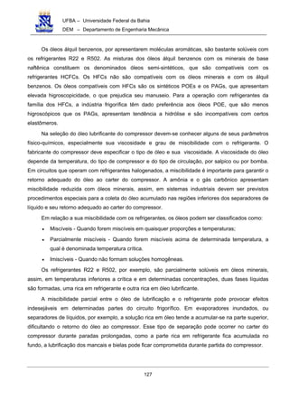 UFBA – Universidade Federal da Bahia
DEM – Departamento de Engenharia Mecânica
127
Os óleos álquil benzenos, por apresentarem moléculas aromáticas, são bastante solúveis com
os refrigerantes R22 e R502. As misturas dos óleos álquil benzenos com os minerais de base
naftênica constituem os denominados óleos semi-sintéticos, que são compatíveis com os
refrigerantes HCFCs. Os HFCs não são compatíveis com os óleos minerais e com os álquil
benzenos. Os óleos compatíveis com HFCs são os sintéticos POEs e os PAGs, que apresentam
elevada higroscopicidade, o que prejudica seu manuseio. Para a operação com refrigerantes da
família dos HFCs, a indústria frigorífica têm dado preferência aos óleos POE, que são menos
higroscópicos que os PAGs, apresentam tendência a hidrólise e são incompatíveis com certos
elastômeros.
Na seleção do óleo lubrificante do compressor devem-se conhecer alguns de seus parâmetros
físico-químicos, especialmente sua viscosidade e grau de miscibilidade com o refrigerante. O
fabricante do compressor deve especificar o tipo de óleo e sua viscosidade. A viscosidade do óleo
depende da temperatura, do tipo de compressor e do tipo de circulação, por salpico ou por bomba.
Em circuitos que operam com refrigerantes halogenados, a miscibilidade é importante para garantir o
retorno adequado do óleo ao carter do compressor. A amônia e o gás carbônico apresentam
miscibilidade reduzida com óleos minerais, assim, em sistemas industriais devem ser previstos
procedimentos especiais para a coleta do óleo acumulado nas regiões inferiores dos separadores de
líquido e seu retorno adequado ao carter do compressor.
Em relação a sua miscibilidade com os refrigerantes, os óleos podem ser classificados como:
• Miscíveis - Quando forem miscíveis em quaisquer proporções e temperaturas;
• Parcialmente miscíveis - Quando forem miscíveis acima de determinada temperatura, a
qual é denominada temperatura crítica.
• Imiscíveis - Quando não formam soluções homogêneas.
Os refrigerantes R22 e R502, por exemplo, são parcialmente solúveis em óleos minerais,
assim, em temperaturas inferiores a crítica e em determinadas concentrações, duas fases líquidas
são formadas, uma rica em refrigerante e outra rica em óleo lubrificante.
A miscibilidade parcial entre o óleo de lubrificação e o refrigerante pode provocar efeitos
indesejáveis em determinadas partes do circuito frigorífico. Em evaporadores inundados, ou
separadores de líquidos, por exemplo, a solução rica em óleo tende a acumular-se na parte superior,
dificultando o retorno do óleo ao compressor. Esse tipo de separação pode ocorrer no carter do
compressor durante paradas prolongadas, como a parte rica em refrigerante fica acumulada no
fundo, a lubrificação dos mancais e bielas pode ficar comprometida durante partida do compressor.
 