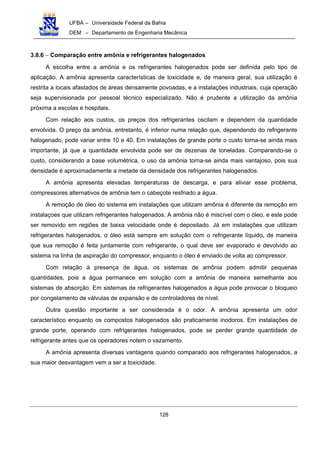UFBA – Universidade Federal da Bahia
DEM – Departamento de Engenharia Mecânica
128
3.8.6 − Comparação entre amônia e refrigerantes halogenados
A escolha entre a amônia e os refrigerantes halogenados pode ser definida pelo tipo de
aplicação. A amônia apresenta características de toxicidade e, de maneira geral, sua utilização é
restrita a locais afastados de áreas densamente povoadas, e a instalações industriais, cuja operação
seja supervisionada por pessoal técnico especializado. Não é prudente a utilização da amônia
próxima a escolas e hospitais.
Com relação aos custos, os preços dos refrigerantes oscilam e dependem da quantidade
envolvida. O preço da amônia, entretanto, é inferior numa relação que, dependendo do refrigerante
halogenado, pode variar entre 10 e 40. Em instalações de grande porte o custo torna-se ainda mais
importante, já que a quantidade envolvida pode ser de dezenas de toneladas. Comparando-se o
custo, considerando a base volumétrica, o uso da amônia torna-se ainda mais vantajoso, pois sua
densidade é aproximadamente a metade da densidade dos refrigerantes halogenados.
A amônia apresenta elevadas temperaturas de descarga, e para aliviar esse problema,
compressores alternativos de amônia tem o cabeçote resfriado a água.
A remoção de óleo do sistema em instalações que utilizam amônia é diferente da remoção em
instalaçoes que utilizam refrigerantes halogenados. A amônia não é miscível com o óleo, e este pode
ser removido em regiões de baixa velocidade onde é depositado. Já em instalações que utilizam
refrigerantes halogenados, o óleo está sempre em solução com o refrigerante líquido, de maneira
que sua remoção é feita juntamente com refrigerante, o qual deve ser evaporado e devolvido ao
sistema na linha de aspiração do compressor, enquanto o óleo é enviado de volta ao compressor.
Com relação à presença de água, os sistemas de amônia podem admitir pequenas
quantidades, pois a água permanece em solução com a amônia de maneira semelhante aos
sistemas de absorção. Em sistemas de refrigerantes halogenados a água pode provocar o bloqueio
por congelamento de válvulas de expansão e de controladores de nível.
Outra questão importante a ser considerada é o odor. A amônia apresenta um odor
característico enquanto os compostos halogenados são praticamente inodoros. Em instalações de
grande porte, operando com refrigerantes halogenados, pode se perder grande quantidade de
refrigerante antes que os operadores notem o vazamento.
A amônia apresenta diversas vantagens quando comparado aos refrigerantes halogenados, a
sua maior desvantagem vem a ser a toxicidade.
 