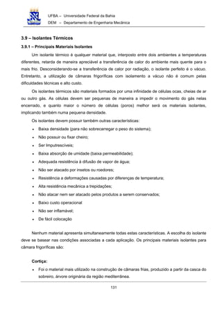 UFBA – Universidade Federal da Bahia
DEM – Departamento de Engenharia Mecânica
131
3.9 – Isolantes Térmicos
3.9.1 – Principais Materiais Isolantes
Um isolante térmico é qualquer material que, interposto entre dois ambientes a temperaturas
diferentes, retarda de maneira apreciável a transferência de calor do ambiente mais quente para o
mais frio. Desconsiderando-se a transferência de calor por radiação, o isolante perfeito é o vácuo.
Entretanto, a utilização de câmaras frigoríficas com isolamento a vácuo não é comum pelas
dificuldades técnicas e alto custo.
Os isolantes térmicos são materiais formados por uma infinidade de células ocas, cheias de ar
ou outro gás. As células devem ser pequenas de maneira a impedir o movimento do gás nelas
encerrado, e quanto maior o número de células (poros) melhor será os materiais isolantes,
implicando também numa pequena densidade.
Os isolantes devem possuir também outras características:
• Baixa densidade (para não sobrecarregar o peso do sistema);
• Não possuir ou fixar cheiro;
• Ser Imputrescíveis;
• Baixa absorção de umidade (baixa permeabilidade);
• Adequada resistência à difusão de vapor de água;
• Não ser atacado por insetos ou roedores;
• Resistência a deformações causadas por diferenças de temperatura;
• Alta resistência mecânica a trepidações;
• Não atacar nem ser atacado pelos produtos a serem conservados;
• Baixo custo operacional
• Não ser inflamável;
• De fácil colocação
Nenhum material apresenta simultaneamente todas estas características. A escolha do isolante
deve se basear nas condições associadas a cada aplicação. Os principais materiais isolantes para
câmara frigoríficas são:
Cortiça:
• Foi o material mais utilizado na construção de câmaras frias, produzido a partir da casca do
sobreiro, árvore originária da região mediterrânea.
 