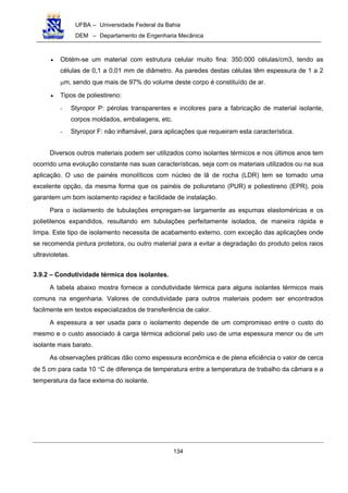 UFBA – Universidade Federal da Bahia
DEM – Departamento de Engenharia Mecânica
134
• Obtém-se um material com estrutura celular muito fina: 350.000 células/cm3, tendo as
células de 0,1 a 0,01 mm de diâmetro. As paredes destas células têm espessura de 1 a 2
µm, sendo que mais de 97% do volume deste corpo é constituído de ar.
• Tipos de poliestireno:
- Styropor P: pérolas transparentes e incolores para a fabricação de material isolante,
corpos moldados, embalagens, etc.
- Styropor F: não inflamável, para aplicações que requeiram esta característica.
Diversos outros materiais podem ser utilizados como isolantes térmicos e nos últimos anos tem
ocorrido uma evolução constante nas suas características, seja com os materiais utilizados ou na sua
aplicação. O uso de painéis monolíticos com núcleo de lã de rocha (LDR) tem se tornado uma
excelente opção, da mesma forma que os painéis de poliuretano (PUR) e poliestireno (EPR), pois
garantem um bom isolamento rapidez e facilidade de instalação.
Para o isolamento de tubulações empregam-se largamente as espumas elastoméricas e os
polietilenos expandidos, resultando em tubulações perfeitamente isolados, de maneira rápida e
limpa. Este tipo de isolamento necessita de acabamento externo, com exceção das aplicações onde
se recomenda pintura protetora, ou outro material para a evitar a degradação do produto pelos raios
ultravioletas.
3.9.2 – Condutividade térmica dos isolantes.
A tabela abaixo mostra fornece a condutividade térmica para alguns isolantes térmicos mais
comuns na engenharia. Valores de condutividade para outros materiais podem ser encontrados
facilmente em textos especializados de transferência de calor.
A espessura a ser usada para o isolamento depende de um compromisso entre o custo do
mesmo e o custo associado à carga térmica adicional pelo uso de uma espessura menor ou de um
isolante mais barato.
As observações práticas dão como espessura econômica e de plena eficiência o valor de cerca
de 5 cm para cada 10 °C de diferença de temperatura entre a temperatura de trabalho da câmara e a
temperatura da face externa do isolante.
 