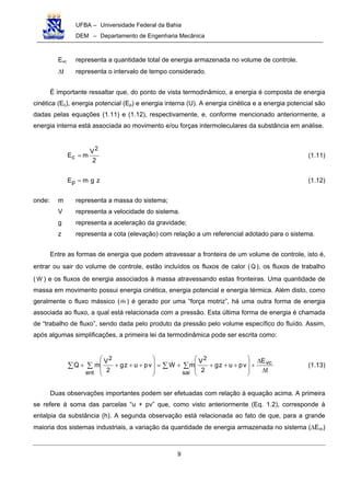UFBA – Universidade Federal da Bahia
DEM – Departamento de Engenharia Mecânica
9
Evc representa a quantidade total de energia armazenada no volume de controle.
∆t representa o intervalo de tempo considerado.
É importante ressaltar que, do ponto de vista termodinâmico, a energia é composta de energia
cinética (Ec), energia potencial (Ep) e energia interna (U). A energia cinética e a energia potencial são
dadas pelas equações (1.11) e (1.12), respectivamente, e, conforme mencionado anteriormente, a
energia interna está associada ao movimento e/ou forças intermoleculares da substância em análise.
2
V
mE
2
c = (1.11)
zgmEp = (1.12)
onde: m representa a massa do sistema;
V representa a velocidade do sistema.
g representa a aceleração da gravidade;
z representa a cota (elevação) com relação a um referencial adotado para o sistema.
Entre as formas de energia que podem atravessar a fronteira de um volume de controle, isto é,
entrar ou sair do volume de controle, estão incluídos os fluxos de calor (Q ), os fluxos de trabalho
( W ) e os fluxos de energia associados à massa atravessando estas fronteiras. Uma quantidade de
massa em movimento possui energia cinética, energia potencial e energia térmica. Além disto, como
geralmente o fluxo mássico (m ) é gerado por uma “força motriz”, há uma outra forma de energia
associada ao fluxo, a qual está relacionada com a pressão. Esta última forma de energia é chamada
de “trabalho de fluxo”, sendo dada pelo produto da pressão pelo volume específico do fluído. Assim,
após algumas simplificações, a primeira lei da termodinâmica pode ser escrita como:
t
E
vpuzg
2
V
mWvpuzg
2
V
mQ vc
sai
2
ent
2
∆
∆
+








++++=








++++ ∑∑∑∑ (1.13)
Duas observações importantes podem ser efetuadas com relação à equação acima. A primeira
se refere à soma das parcelas “u + pv” que, como visto anteriormente (Eq. 1.2), corresponde à
entalpia da substância (h). A segunda observação está relacionada ao fato de que, para a grande
maioria dos sistemas industriais, a variação da quantidade de energia armazenada no sistema (∆Evc)
 