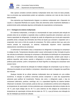 UFBA – Universidade Federal da Bahia
DEM – Departamento de Engenharia Mecânica
142
Este capítulo considera somente sistemas multipressão tendo dois níveis de baixa pressão,
mas os princípios aqui apresentados podem ser aplicados a sistemas com mais de dois níveis de
baixa pressão.
Dois elementos que freqüentemente integram os sistemas multipressão são o Separador de
Líquido e o Separador-Resfriado de Líquido. Estes dois elementos serão inicialmente detalhados e
posteriormente serão analisadas algumas combinações de evaporadores e compressores.
4.1.1 – Vantagens do sistema multipressão
Em sistemas multipressão, a remoção e a recompressão do vapor produzido pela redução de
pressão antes de se completar a expansão reduz a potência requerida pelo compressor, para uma
mesma capacidade de refrigeração. A redução da vazão de refrigerante que circula pelo evaporador
possibilita ainda a redução das dimensões das linhas de líquido que conectam o separador com o
evaporador, bem como a linha de sucção do compressor. Por último, pode-se dizer que, para uma
mesma pressão de evaporação, os sistemas multipressão requerem menor capacidade
(deslocamento volumétrico) do compressor.
O resfriamento intermediário reduz a temperatura do refrigerante na descarga do compressor
no estágio de alta. Temperaturas elevadas podem causar carbonização do óleo, formação de goma
nas válvulas de admissão e descarga do compressor e dificuldades de lubrificação em compressores
alternativos. O resfriamento intermediário entre estágios de compressão, também pode reduzir a
potência requerida, pelo menos, quando o refrigerante é a amônia. Para outros refrigerantes a
potência pode aumentar, porém a temperatura do fluido frigorífico na descarga do compressor será
sempre menor.
Uma vantagem adicional da utilização de múltiplos estágios de compressão é que se reduz a
diferença de pressão em que trabalha o compressor, reduzindo-se assim o desgaste nas superfícies
dos mancais.
Qualquer decisão de se utilizar sistemas multipressão deve ser baseada em uma análise
econômica. A redução na potência consumida precisa compensar o custo dos equipamentos
adicionais para justificar tal investimento. Fatores, tais como, o refrigerante usado, o tipo do
compressor (alternativo, parafuso, centrífugo, etc.) e a capacidade frigorífica do sistema também
influenciam na decisão. Como exemplo, pode-se citar que, considerando a amônia como refrigerante,
as temperaturas de vaporização mínimas praticáveis para compressores alternativos simples são de
-30 °C, para duplo estágio são de -50 °C e para sistemas de três estágios de compressão as
temperaturas de vaporização mínimas são da ordem de -70 °C, o que já fornece uma indicação do
tipo de instalação que deverá ser utilizado.
 