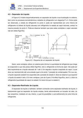 UFBA – Universidade Federal da Bahia
DEM – Departamento de Engenharia Mecânica
143
4.2 – Separador de Líquido
A Figura 4.2 mostra esquematicamente um separador de líquido e sua localização no sistema,
bem como os processos termodinâmicos e estados do refrigerante num diagrama P x h. Como pode
ser observado, o estado do refrigerante no ponto 2, pode ser representado por uma mistura de
refrigerante no estado de líquido saturado com refrigerante no estado de vapor saturado, ambos na
mesma pressão do ponto 2. Pode-se observar também que para estas condições o vapor saturado
não tem efeito frigorífico.
Figura 4.2 – Esquema de um separador de líquido.
Assim, seria vantajoso utilizar um sistema para diminuir a quantidade de refrigerante que chega
ao evaporador e que não possui efeito frigorífico, isto é, refrigerante na forma de vapor. Isto pode ser
feito expandindo-se o liquido saturado de 1 até 3. Em seguida o líquido é separado do vapor, o qual
deve ser recomprimido até uma pressão igual a do ponto 1 (pressão de condensação). Por sua vez,
o líquido separado (estado 4) é expandido até a pressão do estado 5. Deve-se observar que expandir
o líquido do estado 4 até o 5 é mais vantajoso, pois de 5 para 2 há efeito frigorífico, isto é, o título do
refrigerante (quantidade de vapor) no estado 5 é menor do que no estado 2.
4.3 – Separador-Resfriador de Líquido
O separador de liquido e resfriador, também conhecido como separador-resfriador de líquido, é
basicamente igual ao separador de líquido simples, tendo adicionalmente um trocador de calor, do
tipo serpentina, instalado em seu interior, o qual irá possibilitar o sub-resfriamento de outra linha de
refrigerante.
 