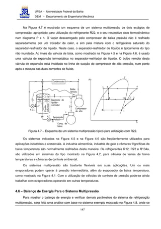 UFBA – Universidade Federal da Bahia
DEM – Departamento de Engenharia Mecânica
147
Na Figura 4.7 é mostrado um esquema de um sistema multipressão de dois estágios de
compressão, apropriado para utilização do refrigerante R22, e o seu respectivo ciclo termodinâmico
num diagrama P x h. O vapor descarregado pelo compressor de baixa pressão não é resfriado
separadamente por um trocador de calor, e sim pela mistura com o refrigerante saturado do
separador-resfriador de líquido. Neste caso, o separador-resfriador de líquido é tipicamente do tipo
não inundado. Ao invés da válvula de bóia, como mostrado na Figura 4.5 e na Figura 4.6, é usado
uma válvula de expansão termostática no separador-resfriador de líquido. O bulbo remoto desta
válvula de expansão está instalado na linha de sucção do compressor de alta pressão, num ponto
após a mistura das duas correntes de fluído.
Figura 4.7 – Esquema de um sistema multipressão típico para utilização com R22.
Os sistemas indicados na Figura 4.5 e na Figura 4.6 são freqüentemente utilizados para
aplicações industriais e comerciais. A industria alimentícia, industria de gelo e câmaras frigoríficas de
baixa temperatura são normalmente resfriadas desta maneira. Os refrigerantes R12, R22 e R134a,
são utilizados em sistemas do tipo mostrado na Figura 4.7, para câmara de testes de baixa
temperaturas e câmaras de controle ambiental.
Os sistemas multipressão são bastante flexíveis em suas aplicações. Um ou mais
evaporadores podem operar à pressão intermediária, além do evaporador de baixa temperatura,
como mostrado na Figura 4.1. Com a utilização de válvulas de controle de pressão pode-se ainda
trabalhar com evaporadores operando em outras temperaturas.
4.6 – Balanço de Energia Para o Sistema Multipressão
Para mostrar o balanço de energia e verificar demais parâmetros do sistema de refrigeração
multipressão, será feita uma análise com base no sistema exemplo mostrado na Figura 4.8, onde se
 