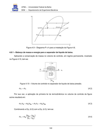 UFBA – Universidade Federal da Bahia
DEM – Departamento de Engenharia Mecânica
149
Figura 4.9 – Diagrama P x h para a instalação da Figura 4.8.
4.6.1 – Balanço de massa e energia para o separador de líquido de baixa.
Aplicando a conservação de massa no volume de controle, em regime permanente, mostrado
na Figura 4.10, tem-se:
Figura 4.10 – Volume de controle no separador de líquido de baixa pressão.
17 mm = (4.2)
Por sua vez, a aplicação de primeira lei da termodinâmica no volume de controle da figura
acima resultará em:
e8811s8887 hmhmhmhm +=+ (4.3)
Combinando a Eq. (4.2) com a Eq. (4.3), tem-se:
( )
( )81
e8s8
81
hh
hh
mm
−
−
= (4.4)
 