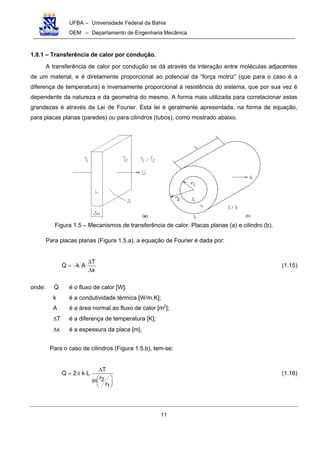 UFBA – Universidade Federal da Bahia
DEM – Departamento de Engenharia Mecânica
11
1.8.1 – Transferência de calor por condução.
A transferência de calor por condução se dá através da interação entre moléculas adjacentes
de um material, e é diretamente proporcional ao potencial da “força motriz” (que para o caso é a
diferença de temperatura) e inversamente proporcional à resistência do sistema, que por sua vez é
dependente da natureza e da geometria do mesmo. A forma mais utilizada para correlacionar estas
grandezas é através da Lei de Fourier. Esta lei é geralmente apresentada, na forma de equação,
para placas planas (paredes) ou para cilindros (tubos), como mostrado abaixo.
Figura 1.5 – Mecanismos de transferência de calor. Placas planas (a) e cilindro (b).
Para placas planas (Figura 1.5.a), a equação de Fourier é dada por:
x
T
AkQ
∆
∆
−= (1.15)
onde: Q é o fluxo de calor [W];
k é a condutividade térmica [W/m.K];
A é a área normal ao fluxo de calor [m2
];
∆T é a diferença de temperatura [K];
∆x é a espessura da placa [m].
Para o caso de cilindros (Figura 1.5.b), tem-se:






∆
π=
1
2
r
r
T
Lk2Q
ln
(1.16)
 