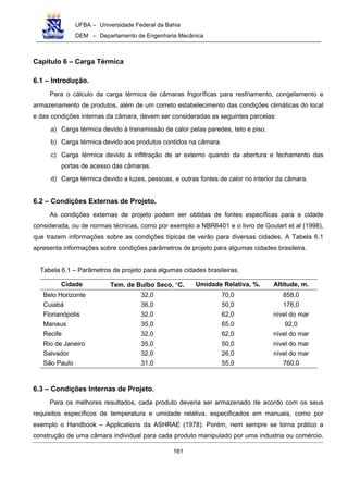 UFBA – Universidade Federal da Bahia
DEM – Departamento de Engenharia Mecânica
161
Capítulo 6 – Carga Térmica
6.1 – Introdução.
Para o cálculo da carga térmica de câmaras frigoríficas para resfriamento, congelamento e
armazenamento de produtos, além de um correto estabelecimento das condições climáticas do local
e das condições internas da câmara, devem ser consideradas as seguintes parcelas:
a) Carga térmica devido à transmissão de calor pelas paredes, teto e piso.
b) Carga térmica devido aos produtos contidos na câmara.
c) Carga térmica devido à infiltração de ar externo quando da abertura e fechamento das
portas de acesso das câmaras.
d) Carga térmica devido a luzes, pessoas, e outras fontes de calor no interior da câmara.
6.2 – Condições Externas de Projeto.
As condições externas de projeto podem ser obtidas de fontes específicas para a cidade
considerada, ou de normas técnicas, como por exemplo a NBR6401 e o livro de Goulart et al (1998),
que trazem informações sobre as condições típicas de verão para diversas cidades. A Tabela 6.1
apresenta informações sobre condições parâmetros de projeto para algumas cidades brasileira.
Tabela 6.1 – Parâmetros de projeto para algumas cidades brasileiras.
Cidade Tem. de Bulbo Seco, °C. Umidade Relativa, %. Altitude, m.
Belo Horizonte 32,0 70,0 858,0
Cuiabá 36,0 50,0 176,0
Florianópolis 32,0 62,0 nível do mar
Manaus 35,0 65,0 92,0
Recife 32,0 62,0 nível do mar
Rio de Janeiro 35,0 50,0 nível do mar
Salvador 32,0 26,0 nível do mar
São Paulo 31,0 55,0 760,0
6.3 – Condições Internas de Projeto.
Para os melhores resultados, cada produto deveria ser armazenado de acordo com os seus
requisitos específicos de temperatura e umidade relativa, especificados em manuais, como por
exemplo o Handbook – Applications da ASHRAE (1978). Porém, nem sempre se torna prático a
construção de uma câmara individual para cada produto manipulado por uma industria ou comércio.
 