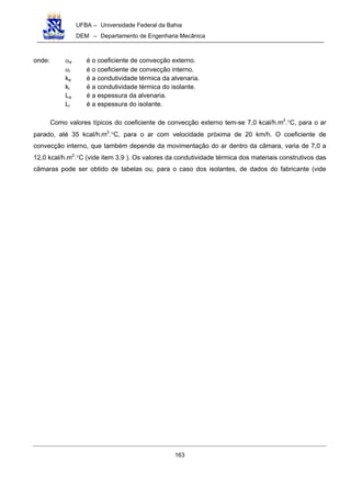 UFBA – Universidade Federal da Bahia
DEM – Departamento de Engenharia Mecânica
163
onde: αe é o coeficiente de convecção externo.
αi é o coeficiente de convecção interno.
ka é a condutividade térmica da alvenaria.
ki é a condutividade térmica do isolante.
La é a espessura da alvenaria.
Li é a espessura do isolante.
Como valores típicos do coeficiente de convecção externo tem-se 7,0 kcal/h.m2
.°C, para o ar
parado, até 35 kcal/h.m2
.°C, para o ar com velocidade próxima de 20 km/h. O coeficiente de
convecção interno, que também depende da movimentação do ar dentro da câmara, varia de 7,0 a
12,0 kcal/h.m2
.°C (vide item 3.9 ). Os valores da condutividade térmica dos materiais construtivos das
câmaras pode ser obtido de tabelas ou, para o caso dos isolantes, de dados do fabricante (vide
 