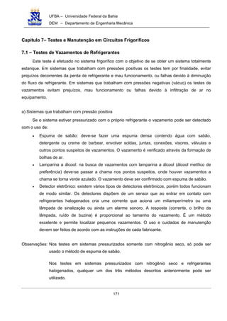 UFBA – Universidade Federal da Bahia
DEM – Departamento de Engenharia Mecânica
171
Capítulo 7– Testes e Manutenção em Circuitos Frigoríficos
7.1 – Testes de Vazamentos de Refrigerantes
Este teste é efetuado no sistema frigorífico com o objetivo de se obter um sistema totalmente
estanque. Em sistemas que trabalham com pressões positivas os testes tem por finalidade, evitar
prejuízos decorrentes da perda de refrigerante e mau funcionamento, ou falhas devido à diminuição
do fluxo de refrigerante. Em sistemas que trabalham com pressões negativas (vácuo) os testes de
vazamentos evitam prejuízos, mau funcionamento ou falhas devido à infiltração de ar no
equipamento.
a) Sistemas que trabalham com pressão positiva
Se o sistema estiver pressurizado com o próprio refrigerante o vazamento pode ser detectado
com o uso de:
• Espuma de sabão: deve-se fazer uma espuma densa contendo água com sabão,
detergente ou creme de barbear, envolver soldas, juntas, conexões, visores, válvulas e
outros pontos suspeitos de vazamentos. O vazamento é verificado através da formação de
bolhas de ar.
• Lamparina a álcool: na busca de vazamentos com lamparina a álcool (álcool metílico de
preferência) deve-se passar a chama nos pontos suspeitos, onde houver vazamentos a
chama se torna verde azulado. O vazamento deve ser confirmado com espuma de sabão.
• Detector eletrônico: existem vários tipos de detectores eletrônicos, porém todos funcionam
de modo similar. Os detectores dispõem de um sensor que ao entrar em contato com
refrigerantes halogenados cria uma corrente que aciona um miliamperímetro ou uma
lâmpada de sinalização ou ainda um alarme sonoro. A resposta (corrente, o brilho da
lâmpada, ruído de buzina) é proporcional ao tamanho do vazamento. É um método
excelente e permite localizar pequenos vazamentos. O uso e cuidados de manutenção
devem ser feitos de acordo com as instruções de cada fabricante.
Observações: Nos testes em sistemas pressurizados somente com nitrogênio seco, só pode ser
usado o método de espuma de sabão.
Nos testes em sistemas pressurizados com nitrogênio seco e refrigerantes
halogenados, qualquer um dos três métodos descritos anteriormente pode ser
utilizado.
 