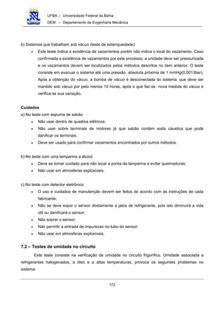 UFBA – Universidade Federal da Bahia
DEM – Departamento de Engenharia Mecânica
172
b) Sistemas que trabalham sob vácuo (teste de estanqueidade)
• Este teste indica a existência de vazamentos porém não indica o local do vazamento. Caso
confirmada a existência de vazamentos por este processo, a unidade deve ser pressurizada
e os vazamentos devem ser localizados pelos métodos descritos no item anterior. O teste
consiste em evacuar o sistema até uma pressão absoluta próxima de 1 mmHg(0,0013bar).
Após a obtenção do vácuo, a bomba de vácuo é desconectada do sistema, que deve ser
mantido sob vácuo por pelo menos 10 horas, após o que faz-se nova medida do vácuo e
verifica-se sua variação.
Cuidados
a) No teste com espuma de sabão
• Não usar dentro de quadros elétricos;
• Não usar sobre terminais de motores já que sabão contém soda cáustica que pode
danificar os terminais;
• Deve ser usado para confirmar vazamentos encontrados por outros métodos.
b) No teste com uma lamparina a álcool
• Deve se tomar cuidado para não tocar a ponta da lamparina e evitar queimaduras;
• Não usar em atmosferas explosíveis.
c) No teste com detector eletrônico
• O uso e cuidados de manutenção devem ser feitos de acordo com as instruções de cada
fabricante;
• Não se deve expor o sensor diretamente a jatos de refrigerante, pois isto diminuirá a vida
útil ou danificará o sensor;
• Não soprar o sensor;
• Não permitir a entrada de impurezas no tubo do sensor;
• Não usar em atmosferas explosíveis.
7.2 – Testes de umidade no circuito
Este teste consiste na verificação de umidade no circuito frigorífico. Umidade associada a
refrigerantes halogenados, a óleo e a altas temperaturas, provoca os seguintes problemas no
sistema:
 