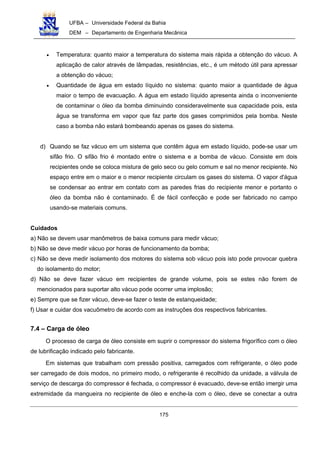 UFBA – Universidade Federal da Bahia
DEM – Departamento de Engenharia Mecânica
175
• Temperatura: quanto maior a temperatura do sistema mais rápida a obtenção do vácuo. A
aplicação de calor através de lâmpadas, resistências, etc., é um método útil para apressar
a obtenção do vácuo;
• Quantidade de água em estado líquido no sistema: quanto maior a quantidade de água
maior o tempo de evacuação. A água em estado líquido apresenta ainda o inconveniente
de contaminar o óleo da bomba diminuindo consideravelmente sua capacidade pois, esta
água se transforma em vapor que faz parte dos gases comprimidos pela bomba. Neste
caso a bomba não estará bombeando apenas os gases do sistema.
d) Quando se faz vácuo em um sistema que contêm água em estado líquido, pode-se usar um
sifão frio. O sifão frio é montado entre o sistema e a bomba de vácuo. Consiste em dois
recipientes onde se coloca mistura de gelo seco ou gelo comum e sal no menor recipiente. No
espaço entre em o maior e o menor recipiente circulam os gases do sistema. O vapor d'água
se condensar ao entrar em contato com as paredes frias do recipiente menor e portanto o
óleo da bomba não é contaminado. É de fácil confecção e pode ser fabricado no campo
usando-se materiais comuns.
Cuidados
a) Não se devem usar manômetros de baixa comuns para medir vácuo;
b) Não se deve medir vácuo por horas de funcionamento da bomba;
c) Não se deve medir isolamento dos motores do sistema sob vácuo pois isto pode provocar quebra
do isolamento do motor;
d) Não se deve fazer vácuo em recipientes de grande volume, pois se estes não forem de
mencionados para suportar alto vácuo pode ocorrer uma implosão;
e) Sempre que se fizer vácuo, deve-se fazer o teste de estanqueidade;
f) Usar e cuidar dos vacuômetro de acordo com as instruções dos respectivos fabricantes.
7.4 – Carga de óleo
O processo de carga de óleo consiste em suprir o compressor do sistema frigorífico com o óleo
de lubrificação indicado pelo fabricante.
Em sistemas que trabalham com pressão positiva, carregados com refrigerante, o óleo pode
ser carregado de dois modos, no primeiro modo, o refrigerante é recolhido da unidade, a válvula de
serviço de descarga do compressor é fechada, o compressor é evacuado, deve-se então imergir uma
extremidade da mangueira no recipiente de óleo e enche-la com o óleo, deve se conectar a outra
 