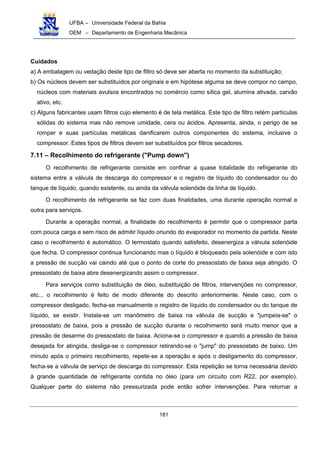 UFBA – Universidade Federal da Bahia
DEM – Departamento de Engenharia Mecânica
181
Cuidados
a) A embalagem ou vedação deste tipo de filtro só deve ser aberta no momento da substituição;
b) Os núcleos devem ser substituídos por originais e em hipótese alguma se deve compor no campo,
núcleos com materiais avulsos encontrados no comércio como sílica gel, alumina ativada, carvão
ativo, etc.
c) Alguns fabricantes usam filtros cujo elemento é de tela metálica. Este tipo de filtro retém partículas
sólidas do sistema mas não remove umidade, cera ou ácidos. Apresenta, ainda, o perigo de se
romper e suas partículas metálicas danificarem outros componentes do sistema, inclusive o
compressor. Estes tipos de filtros devem ser substituídos por filtros secadores.
7.11 – Recolhimento do refrigerante ("Pump down")
O recolhimento de refrigerante consiste em confinar a quase totalidade do refrigerante do
sistema entre a válvula de descarga do compressor e o registro de líquido do condensador ou do
tanque de líquido, quando existente, ou ainda da válvula solenóide da linha de líquido.
O recolhimento de refrigerante se faz com duas finalidades, uma durante operação normal e
outra para serviços.
Durante a operação normal, a finalidade do recolhimento é permitir que o compressor parta
com pouca carga e sem risco de admitir líquido oriundo do evaporador no momento da partida. Neste
caso o recolhimento é automático. O termostato quando satisfeito, desenergiza a válvula solenóide
que fecha. O compressor continua funcionando mas o líquido é bloqueado pela solenóide e com isto
a pressão de sucção vai caindo até que o ponto de corte do pressostato de baixa seja atingido. O
pressostato de baixa abre desenergizando assim o compressor.
Para serviços como substituição de óleo, substituição de filtros, intervenções no compressor,
etc... o recolhimento é feito de modo diferente do descrito anteriormente. Neste caso, com o
compressor desligado, fecha-se manualmente o registro de líquido do condensador ou do tanque de
líquido, se existir. Instala-se um manômetro de baixa na válvula de sucção e "jumpeia-se" o
pressostato de baixa, pois a pressão de sucção durante o recolhimento será muito menor que a
pressão de desarme do pressostato de baixa. Aciona-se o compressor e quando a pressão de baixa
desejada for atingida, desliga-se o compressor retirando-se o "jump" do pressostato de baixo. Um
minuto após o primeiro recolhimento, repete-se a operação e após o desligamento do compressor,
fecha-se a válvula de serviço de descarga do compressor. Esta repetição se torna necessária devido
à grande quantidade de refrigerante contida no óleo (para um circuito com R22, por exemplo).
Qualquer parte do sistema não pressurizada pode então sofrer intervenções. Para retornar a
 