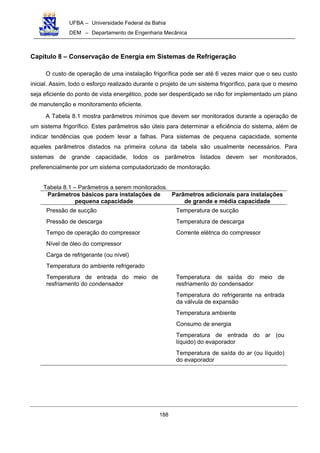 UFBA – Universidade Federal da Bahia
DEM – Departamento de Engenharia Mecânica
188
Capítulo 8 – Conservação de Energia em Sistemas de Refrigeração
O custo de operação de uma instalação frigorífica pode ser até 6 vezes maior que o seu custo
inicial. Assim, todo o esforço realizado durante o projeto de um sistema frigorífico, para que o mesmo
seja eficiente do ponto de vista energético, pode ser desperdiçado se não for implementado um plano
de manutenção e monitoramento eficiente.
A Tabela 8.1 mostra parâmetros mínimos que devem ser monitorados durante a operação de
um sistema frigorífico. Estes parâmetros são úteis para determinar a eficiência do sistema, além de
indicar tendências que podem levar a falhas. Para sistemas de pequena capacidade, somente
aqueles parâmetros distados na primeira coluna da tabela são usualmente necessários. Para
sistemas de grande capacidade, todos os parâmetros listados devem ser monitorados,
preferencialmente por um sistema computadorizado de monitoração.
Tabela 8.1 – Parâmetros a serem monitorados.
Parâmetros básicos para instalações de
pequena capacidade
Parâmetros adicionais para instalações
de grande e média capacidade
Pressão de sucção Temperatura de sucção
Pressão de descarga Temperatura de descarga
Tempo de operação do compressor Corrente elétrica do compressor
Nível de óleo do compressor
Carga de refrigerante (ou nível)
Temperatura do ambiente refrigerado
Temperatura de entrada do meio de
resfriamento do condensador
Temperatura de saída do meio de
resfriamento do condensador
Temperatura do refrigerante na entrada
da válvula de expansão
Temperatura ambiente
Consumo de energia
Temperatura de entrada do ar (ou
líquido) do evaporador
Temperatura de saída do ar (ou líquido)
do evaporador
 