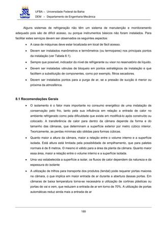 UFBA – Universidade Federal da Bahia
DEM – Departamento de Engenharia Mecânica
189
Alguns sistemas de refrigeração não têm um sistema de manutenção e monitoramento
adequado pois são de difícil acesso, ou porque instrumentos básicos não foram instalados. Para
facilitar estes serviços devem ser observados os seguintes aspectos:
• A casa de máquinas deve estar localizada em local de fácil acesso.
• Devem ser instalados manômetros e termômetros (ou termopares) nos principais pontos
da instalação (ver Tabela 8.1).
• Sempre que possível, indicador do nível de refrigerante ou visor no reservatório de líquido.
• Devem ser instaladas válvulas de bloqueio em pontos estratégicos da instalação e que
facilitem a substituição de componentes, como por exemplo, filtros secadores.
• Devem ser instalados pontos para a purga de ar, se a pressão de sucção é menor ou
próxima da atmosférica.
8.1 Recomendações Gerais
• O isolamento é o fator mais importante no consumo energético de uma instalação de
conservação pelo frio, tanto pela sua influência em relação a entrada de calor no
ambiente refrigerado como pela dificuldade que existe em modificá-lo após construído ou
colocado. A transferência de calor para dentro da câmara depende da forma e do
tamanho das câmaras, que determinam a superfície exterior por metro cúbico interior.
Teoricamente, as perdas mínimas são obtidas para formas cúbicas.
• Quanto maior a altura da câmara, maior a relação entre o volume interno e a superfície
isolada. Está altura está limitada pela possibilidade de empilhamento, que para paletes
normais é de 8 metros. O mesmo é válido para a área da planta da câmara. Quanto maior
essa área, maior a relação entre o volume interno e a superfície isolada.
• Uma vez estabelecida a superfície a isolar, os fluxos de calor dependem da natureza e da
espessura do isolante
• A utilização de trilhos para transporte dos produtos (tendal) pode requerer portas maiores
na câmara, o que implica em maior entrada de ar durante a abertura dessas portas. Em
câmaras de baixa temperatura torna-se necessária a utilização de cortinas plásticas ou
portas de vai e vem, que reduzem a entrada de ar em torno de 70%. A utilização de portas
automáticas reduz ainda mais a entrada de ar
 