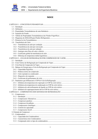 UFBA – Universidade Federal da Bahia
DEM – Departamento de Engenharia Mecânica
i
ÍNDICE
CAPÍTULO 1 – CONCEITOS FUNDAMENTAIS.................................................................................................................1
1.1 – Introdução ..................................................................................................................................................................1
1.2 – Definições ..................................................................................................................................................................1
1.3 – Propriedades Termodinâmicas de uma Substância ....................................................................................................3
1.4 – Equações de Estado....................................................................................................................................................4
1.5 – Tabelas de Propriedades Termodinâmicas dos Fluidos Frigoríficos..........................................................................5
1.6 – Diagramas de MOLLIER para Fluidos Refrigerantes.................................................................................................6
1.7 – Primeira Lei da Termodinâmica.................................................................................................................................8
1.8 – Transferência de Calor.............................................................................................................................................10
1.8.1 – Transferência de calor por condução. ................................................................................................................11
1.8.2 – Transferência de calor por convecção................................................................................................................12
1.8.3 – Transferência de calor por radiação...................................................................................................................13
1.8.4 – Analogia entre fluxo de calor e elétrico.............................................................................................................14
1.8.5 – Coeficiente global de transferência de calor......................................................................................................15
1.8.6 – Diferença de temperatura média logarítmica.....................................................................................................16
CAPÍTULO 2 – CICLOS DE REFRIGERAÇÃO POR COMPRESSÃO DE VAPOR.........................................................19
2.1 – Introdução ................................................................................................................................................................19
2.2 – Ciclo Teórico de Refrigeração por Compressão de Vapor.......................................................................................20
2.3 – Ciclo Real de Compressão de Vapor........................................................................................................................21
2.4 – Balanço de Energia para o Ciclo de Refrigeração por Compressão de Vapor .........................................................22
2.4.1 – Capacidade frigorífica........................................................................................................................................23
2.4.2 – Potência teórica de compressão .........................................................................................................................23
2.4.3 – Calor rejeitado no condensador .........................................................................................................................24
2.4.4 – Dispositivo de expansão ....................................................................................................................................25
2.4.5 – Coeficiente de performance do ciclo .................................................................................................................25
2.5 – Parâmetros que Influenciam o COP do Ciclo de Refrigeração ................................................................................26
2.5.1 – Influência da temperatura de evaporação no COP do ciclo teórico ...................................................................26
2.5.2 – Influência da temperatura de condensação no COP do ciclo teórico.................................................................27
2.5.3 – Influência do sub-resfriamento do líquido no COP do ciclo teórico..................................................................28
2.5.4 – Influência do superaquecimento útil no COP do ciclo teórico...........................................................................29
CAPÍTULO 3 – COMPONENTES DOS SISTEMAS DE REFRIGERAÇÃO .....................................................................32
3.1 – Compressores...........................................................................................................................................................32
3.1.1 – Introdução..........................................................................................................................................................32
3.1.2 – Compressores Alternativos................................................................................................................................33
3.1.3 – Compressor parafuso .........................................................................................................................................43
3.1.4 – Compressor de palhetas .....................................................................................................................................44
3.1.5 – Compressores centrífugos..................................................................................................................................46
3.1.6 – Controle de capacidade......................................................................................................................................48
3.1.7 – Compressores Scroll ..........................................................................................................................................48
3.2 Seleção do Compressor...............................................................................................................................................51
3.3 – Condensadores .........................................................................................................................................................54
3.3.1 – Capacidade dos Condensadores.........................................................................................................................54
3.3.2 – Características dos Condensadores....................................................................................................................58
3.3.3 – Comparação entre os tipos de condensadores....................................................................................................65
 