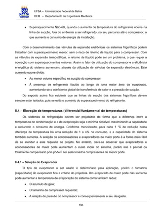 UFBA – Universidade Federal da Bahia
DEM – Departamento de Engenharia Mecânica
196
• Superaquecimento Não-útil, quando o aumento de temperatura do refrigerante ocorre na
linha de sucção, fora do ambiente a ser refrigerado, no seu percurso até o compressor, o
que aumenta o consumo de energia da instalação.
Com o desenvolvimento das válvulas de expansão eletrônicas os sistemas frigoríficos podem
trabalhar com superaquecimento menor, sem o risco de retorno de líquido para o compressor. Com
as válvulas de expansão termostáticas, o retorno de líquido pode ser um problema, o que requer a
operação com superaquecimentos maiores. Assim o fator de utilização do compressor e a eficiência
energética do sistema aumentam, através da utilização de válvulas de expansão eletrônicas. Este
aumento ocorre divido:
• Ao menor volume específico na sucção do compressor;
• À presença de refrigerante líquido ao longo de uma maior área do evaporado,
aumentando-se o coeficiente global de transferência de calor e a pressão de sucção.
Do exposto acima fica evidente que as linhas de sucção dos sistemas frigoríficos devem
sempre estar isolados, pois se evita o aumento do superaquecimento do refrigerante.
8.4 – Elevação de temperaturas (diferencial fundamental de temperaturas)
Os sistemas de refrigeração devem ser projetados de forma que a diferença entre a
temperatura de condensação e a de evaporação seja a mínima possível, maximizando a capacidade
e reduzindo o consumo de energia. Conforme mencionado, para cada 1 °C de redução desta
diferença de temperatura há uma redução de 1 a 4% no consumo, e a capacidade do sistema
também aumenta. A seleção de condensadores e evaporadores de maior porte é a forma mais fácil
de se atender a este requisito de projeto. No entanto, deve-se observar que evaporadores e
condensadores de maior porte aumentam o custo inicial do sistema, porém isto é parcial ou
totalmente compensado pois podem ser selecionados compressores de menor porte.
8.4.1 – Seleção do Evaporador
O tipo de evaporador a ser usado é determinado pela aplicação, porém o tamanho
(capacidade) do evaporador fica a critério do projetista. Um evaporado de maior porte não somente
pode aumentar a temperatura de evaporação do sistema como também reduz:
• O acumulo de gelo;
• O tamanho do compressor requerido;
• A relação de pressão do compressor e conseqüentemente o seu desgaste.
 