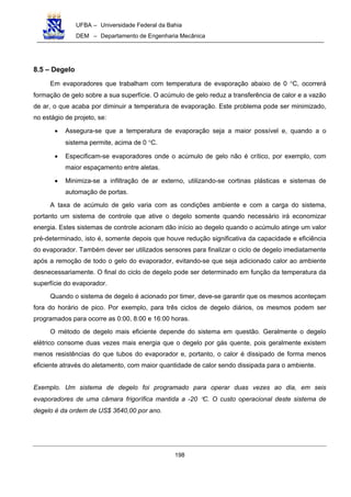 UFBA – Universidade Federal da Bahia
DEM – Departamento de Engenharia Mecânica
198
8.5 – Degelo
Em evaporadores que trabalham com temperatura de evaporação abaixo de 0 °C, ocorrerá
formação de gelo sobre a sua superfície. O acúmulo de gelo reduz a transferência de calor e a vazão
de ar, o que acaba por diminuir a temperatura de evaporação. Este problema pode ser minimizado,
no estágio de projeto, se:
• Assegura-se que a temperatura de evaporação seja a maior possível e, quando a o
sistema permite, acima de 0 °C.
• Especificam-se evaporadores onde o acúmulo de gelo não é crítico, por exemplo, com
maior espaçamento entre aletas.
• Minimiza-se a infiltração de ar externo, utilizando-se cortinas plásticas e sistemas de
automação de portas.
A taxa de acúmulo de gelo varia com as condições ambiente e com a carga do sistema,
portanto um sistema de controle que ative o degelo somente quando necessário irá economizar
energia. Estes sistemas de controle acionam dão início ao degelo quando o acúmulo atinge um valor
pré-determinado, isto é, somente depois que houve redução significativa da capacidade e eficiência
do evaporador. Também dever ser utilizados sensores para finalizar o ciclo de degelo imediatamente
após a remoção de todo o gelo do evaporador, evitando-se que seja adicionado calor ao ambiente
desnecessariamente. O final do ciclo de degelo pode ser determinado em função da temperatura da
superfície do evaporador.
Quando o sistema de degelo é acionado por timer, deve-se garantir que os mesmos aconteçam
fora do horário de pico. Por exemplo, para três ciclos de degelo diários, os mesmos podem ser
programados para ocorre as 0:00, 8:00 e 16:00 horas.
O método de degelo mais eficiente depende do sistema em questão. Geralmente o degelo
elétrico consome duas vezes mais energia que o degelo por gás quente, pois geralmente existem
menos resistências do que tubos do evaporador e, portanto, o calor é dissipado de forma menos
eficiente através do aletamento, com maior quantidade de calor sendo dissipada para o ambiente.
Exemplo. Um sistema de degelo foi programado para operar duas vezes ao dia, em seis
evaporadores de uma câmara frigorífica mantida a -20 °C. O custo operacional deste sistema de
degelo é da ordem de US$ 3640,00 por ano.
 