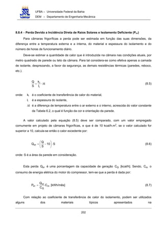 UFBA – Universidade Federal da Bahia
DEM – Departamento de Engenharia Mecânica
202
8.8.4 − Perda Devido a Incidência Direta de Raios Solares e Isolamento Deficiente (Pirr)
Para câmaras frigoríficas a perda pode ser estimada em função das suas dimensões, da
diferença entre a temperatura externa e a interna, do material e espessura do isolamento e do
número de horas de funcionamento diário.
Deve-se estimar a quantidade de calor que é introduzida na câmara nas condições atuais, por
metro quadrado de parede ou teto da câmara. Para tal considera-se como efetiva apenas a camada
de isolante, desprezando, a favor da segurança, as demais resistências térmicas (paredes, reboco,
etc.).
t
l
k
S
Q
i
i ∆⋅= (8.5)
onde: ki é o coeficiente de transferência de calor do material,
li é a espessura do isolante,
∆t é a diferença de temperatura entre o ar externo e o interno, acrescida do valor constante
da Tabela 6.2, o qual é função da cor e orientação da parede.
A valor calculado pela equação (8.5) deve ser comparado, com um valor empregado
comumente em projeto de câmaras frigoríficas, e que é de 10 kcal/h.m2
, se o valor calculado for
superior a 10, calcula-se então o calor excedente por:
S10
S
Q
Qirr ⋅





−= (8.6)
onde: S é a área da parede em consideração.
Esta perda irrQ é uma porcentagem da capacidade de geração GC [kcal/h]. Sendo, mC o
consumo de energia elétrica do motor do compressor, tem-se que a perda é dada por:
m
G
irr
irr C
C
Q
P = [kWh/mês] (8.7)
Com relação ao coeficiente de transferência de calor do isolamento, podem ser utilizados
alguns dos materiais típicos apresentados na
 