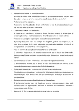 UFBA – Universidade Federal da Bahia
DEM – Departamento de Engenharia Mecânica
204
• Inexistência de controle da iluminação interna.
A iluminação interna deve ser desligada quando o ambiente estiver sendo utilizado. Além
disso, deve ser usado somente nos regiões das câmaras onde é imprescindível
• Fechamento de ilhas e balcões.
As aberturas das ilhas e balcões devem ser fechadas no final da jornada de trabalho, para
que não haja perda de frio para o ambiente.
• Condensador próximo a fontes de calor.
A instalação do condensador próximo a fontes de calor aumenta a temperatura de
condensação, reduz a eficiência do sistema elevando o consumo de energia elétrica.
• Presença de sujeira (óleo e poeira) nas aletas e tubos do condensador.
A presença de sujeira, como por exemplo óleo ou poeira, junto à área responsável pela
troca térmica (aleta e tubos) reduz a eficiência do condensador elevando o consumo de
energia elétrica. É recomendável a limpeza periódica.
• Falta de colarinho de proteção em torno da hélice do condensador.
O colarinho é responsável pelo correto direcionamento do ar através do condensador,
elevando sua eficiência térmica e, conseqüentemente, diminuindo o consumo de energia
elétrica.
• Descentralização da hélice em relação a área responsável pela troca térmica.
O direcionamento incorreto do ar devido a hélice descentralizada em relação a área
responsável pela troca térmica diminui a eficiência do sistema.
• Condensador instalado em local obstruído, dificultando a circulação de ar.
A instalação do condensador em local obstruído dificulta a circulação de ar através da área
responsável pela troca térmica, fato este que contribuí para a elevação do consumo de
energia elétrica.
• Conjunto motor/compressor não alinhado ou mal fixado a base.
O alinhamento incorreto ou a má fixação do conjunto motor/compressor a base pode
provocar danos ao equipamento, reduzindo a eficiência da transmissão, elevando o
consumo de energia elétrica.
• Vazamento de óleo na gaxeta, cabeçote do compressor ou conexões.
 