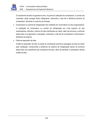 UFBA – Universidade Federal da Bahia
DEM – Departamento de Engenharia Mecânica
205
O vazamento de óleo na gaxeta do eixo, na junta do cabeçote do compressor, ou ainda nas
conexões, pode carregar fluido refrigerante, reduzindo a vida útil e eficiência térmica do
compressor, elevando o consumo de energia.
• Compressor ou central de refrigeração não instalado em nível inferior ao dos evaporadores.
A instalação do compressor ou central de refrigeração em nível superior ao dos
evaporadores, dificulta o retorno do óleo lubrificante ao cárter, além de provocar o acúmulo
desse óleo no evaporador e tubulação, reduzindo a vida útil do compressor e diminuindo a
eficiência do sistema.
• Falta de separador de óleo.
A falta do separador de óleo na saída do compressor permite a passagem do óleo do cárter
para instalação, compromete a eficiência do sistema de refrigeração devido ao acúmulo
desse óleo nas superfícies dos trocadores de calor, além de danificar o compressor devido
à falta de óleo.
 