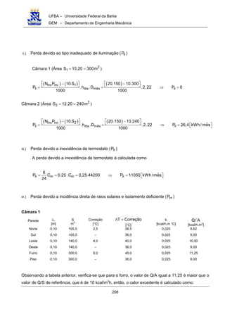 UFBA – Universidade Federal da Bahia
DEM – Departamento de Engenharia Mecânica
208
ii.) Perda devido ao tipo inadequado de iluminação ( ilP )
Câmara 1 (Área 2
1S 15.20 300m= = )
( ) ( ) ( )inc inc 1
il dia mês il
N P 10.S 20.150 10.300
P .h .D .2.22 P 0
1000 1000
   − −   = = ⇒ =
Câmara 2 (Área 2
2S 12.20 240m= = )
( ) ( ) ( )inc inc 2
il dia mês il
N P 10.S 20.150 10.240
ˆP .h .D .2.22 P 26,4 kWh /mes
1000 1000
   − −   = = ⇒ =   
iii.) Perda devido a inexistência de termostato ( itP )
A perda devido a inexistência de termostato é calculada como
it m m it
6
ˆP C 0,25 C 0,25.44200 P 11050 kWh/mes
24
= = ⋅ = ⇒ =   
iv.) Perda devido a incidência direta de raios solares e isolamento deficiente ( irrP )
Câmara 1
Parede Li
[m]
S
m2
Correção
[°C]
CorreçãoT +∆
[°C]
ki
[kcal/h.m °C]
A/Q
[kcal/h.m2
]
Norte 0,10 105,0 2,5 38,5 0,025 9,62
Sul 0,10 105,0 − 36,0 0,025 9,00
Leste 0,10 140,0 4,0 40,0 0,025 10,00
Oeste 0,10 140,0 − 36,0 0,025 9,00
Forro 0,10 300,0 9,0 45,0 0,025 11,25
Piso 0,10 300,0 − 36,0 0,025 9,00
Observando a tabela anterior, verifica-se que para o forro, o valor de Q/A igual a 11,25 é maior que o
valor de Q/S de referência, que é de 10 kcal/m2
h, então, o calor excedente é calculado como:
 
