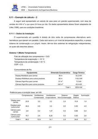 UFBA – Universidade Federal da Bahia
DEM – Departamento de Engenharia Mecânica
211
8.11 – Exemplo de cálculo – 2
A seguir será apresentado um estudo de caso para um grande supermercado, com área de
vendas de 4180 m2
e que opera 24 horas por dia. Os dados apresentados abaixo foram adaptados de
Little (1996), para as condições brasileiras.
8.11.1 – Dados da Instalação:
O supermercado em questão é dotado de dois racks de compressores alternativos semi-
herméticos que operam em paralelo. Cada rack serve a um nível de temperatura específico, e possui
sistema de condensação a ar próprio. Assim, têm-se dois sistemas de refrigeração independentes,
os quais são descritos abaixo:
Sistema 1 (Média Temperatura):
Fato de utilização dos compressores = 0,63
Temperatura de evaporação = -10 °C
Temperatura de condensação = 44 °C
COP = 2,5
Consumidores de frio
Equipamento Dimensão Característica Carga Térmica
Display Multideck para carnes 36 m 52,2 kW
Displays Multideck para outros produtos 80 m 116,0 kW
Câmara frigorífica para carnes 37 m2
7,0 kW
Câmara frigorífica para outros produtos 240 m2
45,4 kW
Total = 220,6 kW
Potência para a condição base, em kW.
Compressores Ventiladores
Condensador
Ventiladores
Evaporadores
Sistema
Anti-Condensação
Degelo
Elétrico
Iluminação
Display para
carnes
20,9 3,0 3,2 2,4 15,9 1,4
Displays para
outros prod.
46,4 6,8 3,3 0,0 0,00 4,8
Câmara para
carnes
2,8 0,4 1,47 0,0 8,88 0,4
Câmara para
outros prod.
18,1 2,6 6,20 0,0 0,00 2,6
Total = 88,2 12,9 14,1 2,4 24,8 9,2
 