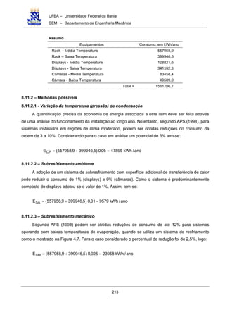 UFBA – Universidade Federal da Bahia
DEM – Departamento de Engenharia Mecânica
213
Resumo
Equipamentos Consumo, em kWh/ano
Rack – Média Temperatura 557958,9
Rack – Baixa Temperatura 399946,5
Displays - Média Temperatura 128821,6
Displays - Baixa Temperatura 341592,3
Câmaras - Média Temperatura 83458,4
Câmara - Baixa Temperatura 49509,0
Total = 1561286,7
8.11.2 – Melhorias possíveis
8.11.2.1 - Variação da temperatura (pressão) de condensação
A quantificação precisa da economia de energia associada a este item deve ser feita através
de uma análise do funcionamento da instalação ao longo ano. No entanto, segundo APS (1998), para
sistemas instalados em regiões de clima moderado, podem ser obtidas reduções do consumo da
ordem de 3 a 10%. Considerando para o caso em análise um potencial de 5% tem-se:
ano/kWh4789505,0)5,3999469,557958(ECP =+=
8.11.2.2 – Subresfriamento ambiente
A adoção de um sistema de subresfriamento com superfície adicional de transferência de calor
pode reduzir o consumo de 1% (displays) a 9% (câmaras). Como o sistema é predominantemente
composto de displays adotou-se o valor de 1%. Assim, tem-se:
ano/kWh957901,0)5,3999469,557958(ESA =+=
8.11.2.3 – Subresfriamento mecânico
Segundo APS (1998) podem ser obtidas reduções de consumo de até 12% para sistemas
operando com baixas temperaturas de evaporação, quando se utiliza um sistema de resfriamento
como o mostrado na Figura 4.7. Para o caso considerado o percentual de redução foi de 2,5%, logo:
ano/kWh23958025,0)5,3999469,557958(ESM =+=
 