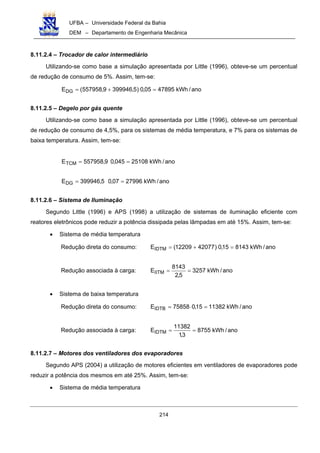 UFBA – Universidade Federal da Bahia
DEM – Departamento de Engenharia Mecânica
214
8.11.2.4 – Trocador de calor intermediário
Utilizando-se como base a simulação apresentada por Little (1996), obteve-se um percentual
de redução de consumo de 5%. Assim, tem-se:
ano/kWh4789505,0)5,3999469,557958(EDG =+=
8.11.2.5 – Degelo por gás quente
Utilizando-se como base a simulação apresentada por Little (1996), obteve-se um percentual
de redução de consumo de 4,5%, para os sistemas de média temperatura, e 7% para os sistemas de
baixa temperatura. Assim, tem-se:
ano/kWh25108045,09,557958ETCM ==
ano/kWh2799607,05,399946EDG ==
8.11.2.6 – Sistema de Iluminação
Segundo Little (1996) e APS (1998) a utilização de sistemas de iluminação eficiente com
reatores eletrônicos pode reduzir a potência dissipada pelas lâmpadas em até 15%. Assim, tem-se:
• Sistema de média temperatura
Redução direta do consumo: ano/kWh814315,0)4207712209(EIDTM =+=
Redução associada à carga: ano/kWh3257
5,2
8143
EIITM ==
• Sistema de baixa temperatura
Redução direta do consumo: ano/kWh1138215,075858EIDTB =⋅=
Redução associada à carga: ano/kWh8755
3,1
11382
EIDTM ==
8.11.2.7 – Motores dos ventiladores dos evaporadores
Segundo APS (2004) a utilização de motores eficientes em ventiladores de evaporadores pode
reduzir a potência dos mesmos em até 25%. Assim, tem-se:
• Sistema de média temperatura
 