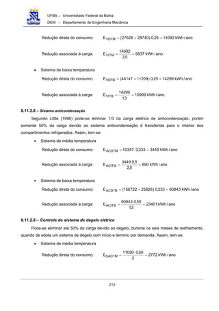 UFBA – Universidade Federal da Bahia
DEM – Departamento de Engenharia Mecânica
215
Redução direta do consumo: ano/kWh1409225,0)2874027626(EVDTM =+=
Redução associada à carga: ano/kWh5637
5,2
14092
EVITM ==
• Sistema de baixa temperatura
Redução direta do consumo: ano/kWh1429925,0)1120944147(EVDTB =+=
Redução associada à carga: ano/kWh10999
3,1
14299
EVITB ==
8.11.2.8 – Sistema anticondensação
Segundo Little (1996) pode-se eliminar 1/3 da carga elétrica de anticondensação, porém
somente 50% da carga devido ao sistema anticondensação é transferida para o interior dos
compartimentos refrigerados. Assim, tem-se:
• Sistema de média temperatura
Redução direta do consumo: ano/kWh3449333,010347EACDTM ==
Redução associada à carga: ano/kWh690
5,2
5,03449
EACITM ==
• Sistema de baixa temperatura
Redução direta do consumo: ano/kWh60843333,0)25826156722(EACDTB =+=
Redução associada à carga: ano/kWh23401
3,1
50,060843
EACITB ==
8.11.2.9 – Controle do sistema de degelo elétrico
Pode-se eliminar até 50% da carga devido ao degelo, durante os seis meses de resfriamento,
quando de adota um sistema de degelo com início e término por demanda. Assim, tem-se:
• Sistema de média temperatura
Redução direta do consumo: ano/kWh2772
2
50,011090
EDADTM ==
 