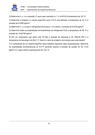 UFBA – Universidade Federal da Bahia
DEM – Departamento de Engenharia Mecânica
18
2) Determinar h, v, s e a pressão, P, para vapor saturado (x = 1), do R-22 à temperatura de -20 °C.
3) Determine a entalpia e o volume específico para o R-12 sub-resfriado à temperatura de 30 °C e
pressão de 9,7960 kgf/cm2
.
4) Determine h, v, e s para o refrigerante R-22 para x = 0,3 (título), e pressão de 5,0738 kgf/cm2
.
5) Determine todas as propriedades termodinâmicas do refrigerante R-22 à temperatura de 90 °C e
pressão de 15,63708 kgf/cm2
.
6) Em um compressor que opera com R-134a a pressão de descarga é de 1000,00 kPa e a
temperatura de descarga é de 80,0 °C. Qual é o valor da entalpia e da entropia para este estado?
7) O compressor de um sistema frigorífico deve trabalhar aspirando vapor superaquecido. determine
as propriedades termodinâmicas do R-717 (amônia) quando a pressão de sucção for de 1,219
kgf/cm2
e o vapor estiver superaquecido de 10,0 °C.
 