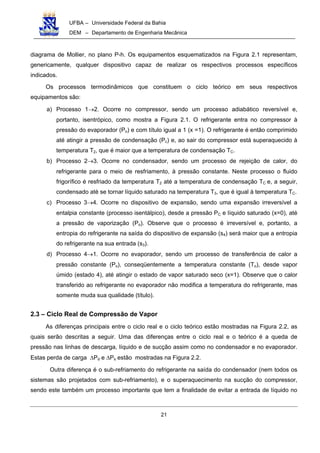 UFBA – Universidade Federal da Bahia
DEM – Departamento de Engenharia Mecânica
21
diagrama de Mollier, no plano P-h. Os equipamentos esquematizados na Figura 2.1 representam,
genericamente, qualquer dispositivo capaz de realizar os respectivos processos específicos
indicados.
Os processos termodinâmicos que constituem o ciclo teórico em seus respectivos
equipamentos são:
a) Processo 1→2. Ocorre no compressor, sendo um processo adiabático reversível e,
portanto, isentrópico, como mostra a Figura 2.1. O refrigerante entra no compressor à
pressão do evaporador (Po) e com título igual a 1 (x =1). O refrigerante é então comprimido
até atingir a pressão de condensação (Pc) e, ao sair do compressor está superaquecido à
temperatura T2, que é maior que a temperatura de condensação TC.
b) Processo 2→3. Ocorre no condensador, sendo um processo de rejeição de calor, do
refrigerante para o meio de resfriamento, à pressão constante. Neste processo o fluido
frigorífico é resfriado da temperatura T2 até a temperatura de condensação TC e, a seguir,
condensado até se tornar líquido saturado na temperatura T3, que é igual à temperatura TC.
c) Processo 3→4. Ocorre no dispositivo de expansão, sendo uma expansão irreversível a
entalpia constante (processo isentálpico), desde a pressão PC e líquido saturado (x=0), até
a pressão de vaporização (Po). Observe que o processo é irreversível e, portanto, a
entropia do refrigerante na saída do dispositivo de expansão (s4) será maior que a entropia
do refrigerante na sua entrada (s3).
d) Processo 4→1. Ocorre no evaporador, sendo um processo de transferência de calor a
pressão constante (Po), conseqüentemente a temperatura constante (To), desde vapor
úmido (estado 4), até atingir o estado de vapor saturado seco (x=1). Observe que o calor
transferido ao refrigerante no evaporador não modifica a temperatura do refrigerante, mas
somente muda sua qualidade (título).
2.3 – Ciclo Real de Compressão de Vapor
As diferenças principais entre o ciclo real e o ciclo teórico estão mostradas na Figura 2.2, as
quais serão descritas a seguir. Uma das diferenças entre o ciclo real e o teórico é a queda de
pressão nas linhas de descarga, líquido e de sucção assim como no condensador e no evaporador.
Estas perda de carga ∆Pd e ∆Ps estão mostradas na Figura 2.2.
Outra diferença é o sub-refriamento do refrigerante na saída do condensador (nem todos os
sistemas são projetados com sub-refriamento), e o superaquecimento na sucção do compressor,
sendo este também um processo importante que tem a finalidade de evitar a entrada de líquido no
 