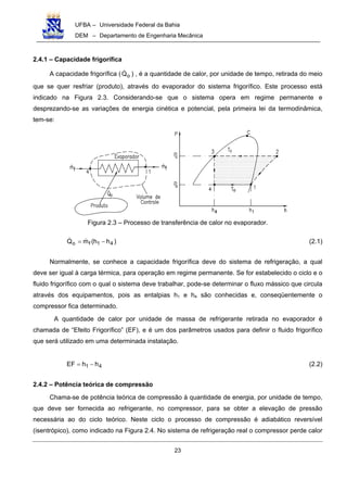 UFBA – Universidade Federal da Bahia
DEM – Departamento de Engenharia Mecânica
23
2.4.1 – Capacidade frigorífica
A capacidade frigorífica ( oQ ) , é a quantidade de calor, por unidade de tempo, retirada do meio
que se quer resfriar (produto), através do evaporador do sistema frigorífico. Este processo está
indicado na Figura 2.3. Considerando-se que o sistema opera em regime permanente e
desprezando-se as variações de energia cinética e potencial, pela primeira lei da termodinâmica,
tem-se:
Figura 2.3 – Processo de transferência de calor no evaporador.
)hh(mQ 41fo −= (2.1)
Normalmente, se conhece a capacidade frigorífica deve do sistema de refrigeração, a qual
deve ser igual à carga térmica, para operação em regime permanente. Se for estabelecido o ciclo e o
fluido frigorífico com o qual o sistema deve trabalhar, pode-se determinar o fluxo mássico que circula
através dos equipamentos, pois as entalpias h1 e h4 são conhecidas e, conseqüentemente o
compressor fica determinado.
A quantidade de calor por unidade de massa de refrigerante retirada no evaporador é
chamada de “Efeito Frigorífico” (EF), e é um dos parâmetros usados para definir o fluido frigorífico
que será utilizado em uma determinada instalação.
41 hhEF −= (2.2)
2.4.2 – Potência teórica de compressão
Chama-se de potência teórica de compressão à quantidade de energia, por unidade de tempo,
que deve ser fornecida ao refrigerante, no compressor, para se obter a elevação de pressão
necessária ao do ciclo teórico. Neste ciclo o processo de compressão é adiabático reversível
(isentrópico), como indicado na Figura 2.4. No sistema de refrigeração real o compressor perde calor
 