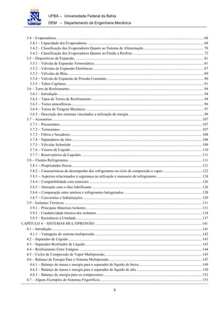 UFBA – Universidade Federal da Bahia
DEM – Departamento de Engenharia Mecânica
ii
3.4 – Evaporadores............................................................................................................................................................68
3.4.1 – Capacidade dos Evaporadores. ..........................................................................................................................68
3.4.2 – Classificação dos Evaporadores Quanto ao Sistema de Alimentação................................................................70
3.4.3 – Classificação dos Evaporadores Quanto ao Fluído a Resfriar. ..........................................................................72
3.5 – Dispositivos de Expansão. .......................................................................................................................................81
3.5.1 – Válvula de Expansão Termostática....................................................................................................................81
3.5.2 – Válvulas de Expansão Eletrônicas.....................................................................................................................87
3.5.3 – Válvulas de Bóia................................................................................................................................................89
3.5.4 – Válvula de Expansão de Pressão Constante.......................................................................................................90
3.5.5 – Tubos Capilares. ................................................................................................................................................91
3.6 – Torre de Resfriamento..............................................................................................................................................94
3.6.1 – Introdução..........................................................................................................................................................94
3.6.2 – Tipos de Torres de Resfriamento.......................................................................................................................94
3.6.3 – Torres atmosféricas............................................................................................................................................96
3.6.4 – Torres de Tiragem Mecânica .............................................................................................................................97
3.6.5 – Descrição dos sistemas vinculados a utilização de energia................................................................................99
3.7 – Acessórios..............................................................................................................................................................107
3.7.1 – Pressostatos......................................................................................................................................................107
3.7.2 – Termostatos .....................................................................................................................................................107
3.7.3 – Filtros e Secadores...........................................................................................................................................108
3.7.4 – Separadores de óleo .........................................................................................................................................108
3.7.5 – Válvulas Solenóide..........................................................................................................................................109
3.7.6 – Visores de Líquido...........................................................................................................................................110
3.7.7 – Reservatórios de Líquidos ...............................................................................................................................111
3.8 − Fluidos Refrigerantes.............................................................................................................................................111
3.8.1 − Propriedades físicas.........................................................................................................................................121
3.8.2 − Características de desempenho dos refrigerantes no ciclo de compressão a vapor..........................................122
3.8.3 − Aspectos relacionados à segurança na utilização e manuseio de refrigerantes................................................124
3.8.4 − Compatibilidade com materiais.......................................................................................................................126
3.8.5 − Interação com o óleo lubrificante ....................................................................................................................126
3.8.6 − Comparação entre amônia e refrigerantes halogenados...................................................................................128
3.8.7 − Conversões e Substituições .............................................................................................................................129
3.9 – Isolantes Térmicos .................................................................................................................................................131
3.9.1 – Principais Materiais Isolantes ..........................................................................................................................131
3.9.2 – Condutividade térmica dos isolantes. ..............................................................................................................134
3.9.3 – Resistência à Umidade.....................................................................................................................................137
CAPÍTULO 4 – SISTEMAS MULTIPRESSÃO .................................................................................................................141
4.1 – Introdução ..............................................................................................................................................................141
4.1.1 – Vantagens do sistema multipressão .................................................................................................................142
4.2 – Separador de Líquido.............................................................................................................................................143
4.3 – Separador-Resfriador de Líquido...........................................................................................................................143
4.4 – Resfriamento Entre Estágios..................................................................................................................................144
4.5 – Ciclos de Compressão de Vapor Multipressão.......................................................................................................145
4.6 – Balanço de Energia Para o Sistema Multipressão..................................................................................................147
4.6.1 – Balanço de massa e energia para o separador de líquido de baixa...................................................................149
4.6.2 – Balanço de massa e energia para o separador de líquido de alta......................................................................150
4.6.3 – Balanço de energia para os compressores........................................................................................................152
4.7 – Alguns Exemplos de Sistemas Frigoríficos............................................................................................................153
 