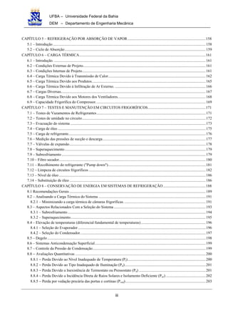 UFBA – Universidade Federal da Bahia
DEM – Departamento de Engenharia Mecânica
iii
CAPÍTULO 5 – REFRIGERAÇÃO POR ABSORÇÃO DE VAPOR.................................................................................158
5.1 – Introdução ..............................................................................................................................................................158
5.2 – Ciclo de Absorção..................................................................................................................................................159
CAPÍTULO 6 – CARGA TÉRMICA...................................................................................................................................161
6.1 – Introdução. .............................................................................................................................................................161
6.2 – Condições Externas de Projeto...............................................................................................................................161
6.3 – Condições Internas de Projeto................................................................................................................................161
6.4 – Carga Térmica Devido à Transmissão de Calor.....................................................................................................162
6.5 – Carga Térmica Devido aos Produtos......................................................................................................................165
6.6 – Carga Térmica Devido à Infiltração de Ar Externo. ..............................................................................................166
6.7 – Cargas Diversas......................................................................................................................................................167
6.8 – Carga Térmica Devido aos Motores dos Ventiladores...........................................................................................168
6.9 – Capacidade Frigorífica do Compressor..................................................................................................................169
CAPÍTULO 7 – TESTES E MANUTENÇÃO EM CIRCUITOS FRIGORÍFICOS............................................................171
7.1 – Testes de Vazamentos de Refrigerantes.................................................................................................................171
7.2 – Testes de umidade no circuito................................................................................................................................172
7.3 – Evacuação do sistema ............................................................................................................................................173
7.4 – Carga de óleo .........................................................................................................................................................175
7.5 – Carga de refrigerante..............................................................................................................................................176
7.6 – Medição das pressões de sucção e descarga...........................................................................................................177
7.7 – Válvulas de expansão.............................................................................................................................................178
7.8 – Superaquecimento..................................................................................................................................................179
7.9 – Subresfriamento .....................................................................................................................................................179
7.10 – Filtro secador........................................................................................................................................................180
7.11 – Recolhimento do refrigerante ("Pump down").....................................................................................................181
7.12 – Limpeza de circuitos frigoríficos .........................................................................................................................182
7.13 – Nível de óleo........................................................................................................................................................186
7.14 – Substituição de óleo .............................................................................................................................................186
CAPÍTULO 8 – CONSERVAÇÃO DE ENERGIA EM SISTEMAS DE REFRIGERAÇÃO ............................................188
8.1 Recomendações Gerais .............................................................................................................................................189
8.2 – Analisando a Carga Térmica do Sistema ...............................................................................................................191
8.2.1 – Minimizando a carga térmica de câmaras frigoríficas. ....................................................................................191
8.3 – Aspectos Relacionados Com a Seleção do Sistema ...............................................................................................193
8.3.1 – Subresfriamento...............................................................................................................................................194
8.3.2 – Superaquecimento............................................................................................................................................195
8.4 – Elevação de temperaturas (diferencial fundamental de temperaturas)...................................................................196
8.4.1 – Seleção do Evaporador ....................................................................................................................................196
8.4.2 – Seleção do Condensador..................................................................................................................................197
8.5 – Degelo....................................................................................................................................................................198
8.6 – Sistemas Anticondensação Superficial...................................................................................................................199
8.7 – Controle da Pressão de Condensação.....................................................................................................................199
8.8 − Avaliações Quantitativas .......................................................................................................................................200
8.8.1 − Perda Devido ao Nível Inadequado de Temperatura (Pt).................................................................................200
8.8.2 − Perda Devido ao Tipo Inadequado de Iluminação (Pil)....................................................................................201
8.8.3 − Perda Devido a Inexistência de Termostato ou Pressostato (Pit) .....................................................................201
8.8.4 − Perda Devido a Incidência Direta de Raios Solares e Isolamento Deficiente (Pirr) .........................................202
8.8.5 − Perda por vedação precária das portas e cortinas (Pved)...................................................................................203
 