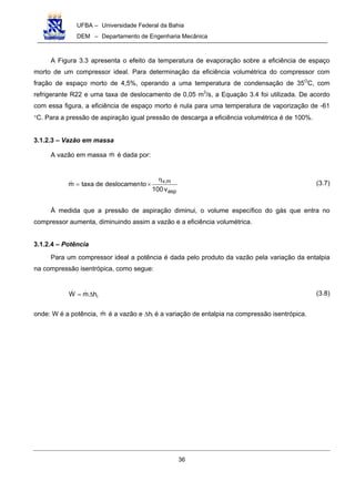 UFBA – Universidade Federal da Bahia
DEM – Departamento de Engenharia Mecânica
36
A Figura 3.3 apresenta o efeito da temperatura de evaporação sobre a eficiência de espaço
morto de um compressor ideal. Para determinação da eficiência volumétrica do compressor com
fração de espaço morto de 4,5%, operando a uma temperatura de condensação de 35O
C, com
refrigerante R22 e uma taxa de deslocamento de 0,05 m3
/s, a Equação 3.4 foi utilizada. De acordo
com essa figura, a eficiência de espaço morto é nula para uma temperatura de vaporização de -61
°C. Para a pressão de aspiração igual pressão de descarga a eficiência volumétrica é de 100%.
3.1.2.3 – Vazão em massa
A vazão em massa m é dada por:
asp
m,v
v100
todeslocamendetaxam
η
×= (3.7)
À medida que a pressão de aspiração diminui, o volume específico do gás que entra no
compressor aumenta, diminuindo assim a vazão e a eficiência volumétrica.
3.1.2.4 – Potência
Para um compressor ideal a potência é dada pelo produto da vazão pela variação da entalpia
na compressão isentrópica, como segue:
ihmW ∆= (3.8)
onde: W é a potência, m é a vazão e ∆hi é a variação de entalpia na compressão isentrópica.
 