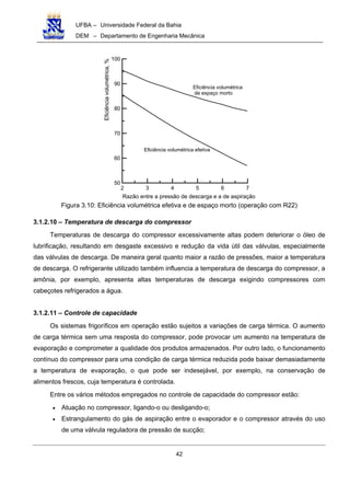 UFBA – Universidade Federal da Bahia
DEM – Departamento de Engenharia Mecânica
42
2 3 4 5 6 7
50
60
70
80
90
100
Eficiência volumétrica
de espaço morto
Eficiência volumétrica efetiva
Razão entre a pressão de descarga e a de aspiração
Eficiênciavolumétrica,%
Figura 3.10: Eficiência volumétrica efetiva e de espaço morto (operação com R22)
3.1.2.10 – Temperatura de descarga do compressor
Temperaturas de descarga do compressor excessivamente altas podem deteriorar o óleo de
lubrificação, resultando em desgaste excessivo e redução da vida útil das válvulas, especialmente
das válvulas de descarga. De maneira geral quanto maior a razão de pressões, maior a temperatura
de descarga. O refrigerante utilizado também influencia a temperatura de descarga do compressor, a
amônia, por exemplo, apresenta altas temperaturas de descarga exigindo compressores com
cabeçotes refrigerados a água.
3.1.2.11 – Controle de capacidade
Os sistemas frigoríficos em operação estão sujeitos a variações de carga térmica. O aumento
de carga térmica sem uma resposta do compressor, pode provocar um aumento na temperatura de
evaporação e comprometer a qualidade dos produtos armazenados. Por outro lado, o funcionamento
contínuo do compressor para uma condição de carga térmica reduzida pode baixar demasiadamente
a temperatura de evaporação, o que pode ser indesejável, por exemplo, na conservação de
alimentos frescos, cuja temperatura é controlada.
Entre os vários métodos empregados no controle de capacidade do compressor estão:
• Atuação no compressor, ligando-o ou desligando-o;
• Estrangulamento do gás de aspiração entre o evaporador e o compressor através do uso
de uma válvula reguladora de pressão de sucção;
 