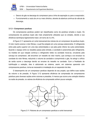 UFBA – Universidade Federal da Bahia
DEM – Departamento de Engenharia Mecânica
43
• Desvio do gás na descarga do compressor para a linha de aspiração ou para o evaporador;
• Funcionamento a vazio de um ou mais cilindros, através da abertura contínua da válvula de
descarga;
3.1.3 – Compressor parafuso
Os compressores parafuso podem ser classificados como de parafuso simples e duplo. Os
compressores de parafuso duplo são mais amplamente utilizados que os simples, devido a sua
eficiência isentrópica ligeiramente maior, em torno de 3 a 4%.
A Figura 3.11 apresenta um corte transversal dos rotores de um compressor de parafuso duplo.
O rotor macho aciona o rotor fêmea, o qual fica alojado em uma carcaça estacionária. O refrigerante
entra pela parte superior em uma das extremidades e sai pela parte inferior da outra extremidade.
Quando o espaço entre os ressaltos passa pela entrada, a cavidade é preenchida pelo refrigerante,
na medida em que rotação continua o refrigerante retido na cavidade move-se, circulando pela
carcaça do compressor, até encontrar um ressalto do rotor macho, que começa a se encaixar na
cavidade do rotor fêmea, reduzindo o volume da cavidade e comprimindo o gás. Ao atingir o orifício
de saída ocorre a descarga devido ao encaixe do ressalto na cavidade. Com a finalidade de
lubrificação e vedação, óleo é adicionado ao sistema, assim, em sistemas operando com
compressores parafuso, torna-se necessário à instalação de um separador de óleo.
O desempenho de um compressor parafuso depende do seu projeto, que define suas razões
de volume e de pressão. A Figura 3.12 apresenta eficiência de compressão de compressores
parafuso para diversas razões entre volumes e pressões. A menos que ocorra uma variação drástica
na razão de pressão, os valores da eficiência de compressão sofrem pouca variação.
Figura 3.11: Rotores de um compressor parafuso e corte transversal.
 