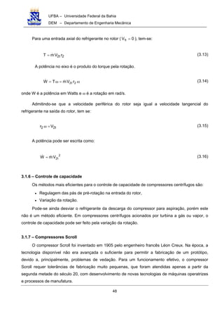 UFBA – Universidade Federal da Bahia
DEM – Departamento de Engenharia Mecânica
48
Para uma entrada axial do refrigerante no rotor ( 0V t1 = ), tem-se:
2t2 rVmT = (3.13)
A potência no eixo é o produto do torque pela rotação.
ω=ω= 2t2 rVmTW (3.14)
onde W é a potência em Watts e ω é a rotação em rad/s.
Admitindo-se que a velocidade periférica do rotor seja igual a velocidade tangencial do
refrigerante na saída do rotor, tem se:
t22 Vr =ω (3.15)
A potência pode ser escrita como:
2
t2VmW = (3.16)
3.1.6 – Controle de capacidade
Os métodos mais eficientes para o controle de capacidade de compressores centrífugos são:
• Regulagem das pás de pré-rotação na entrada do rotor,
• Variação da rotação.
Pode-se ainda desviar o refrigerante da descarga do compressor para aspiração, porém este
não é um método eficiente. Em compressores centrífugos acionados por turbina a gás ou vapor, o
controle de capacidade pode ser feito pela variação da rotação.
3.1.7 – Compressores Scroll
O compressor Scroll foi inventado em 1905 pelo engenheiro francês Léon Creux. Na época, a
tecnologia disponível não era avançada o suficiente para permitir a fabricação de um protótipo,
devido a, principalmente, problemas de vedação. Para um funcionamento efetivo, o compressor
Scroll requer tolerâncias de fabricação muito pequenas, que foram atendidas apenas a partir da
segunda metade do século 20, com desenvolvimento de novas tecnologias de máquinas operatrizes
e processos de manufatura.
 