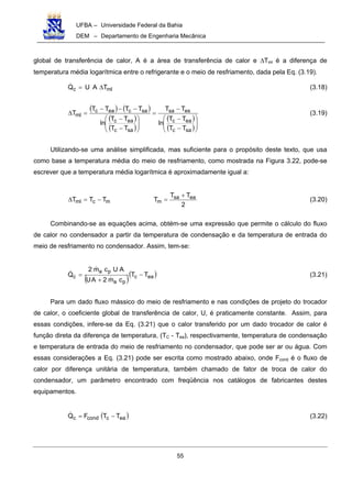 UFBA – Universidade Federal da Bahia
DEM – Departamento de Engenharia Mecânica
55
global de transferência de calor, A é a área de transferência de calor e ∆Tml é a diferença de
temperatura média logarítmica entre o refrigerante e o meio de resfriamento, dada pela Eq. (3.19).
mlc TAUQ ∆= (3.18)
( ) ( )
( )
( )
( )
( )







−
−
−
=








−
−
−−−
=∆
sac
eac
essa
sac
eac
saceac
ml
TT
TT
ln
TT
TT
TT
ln
TTTT
T (3.19)
Utilizando-se uma análise simplificada, mas suficiente para o propósito deste texto, que usa
como base a temperatura média do meio de resfriamento, como mostrada na Figura 3.22, pode-se
escrever que a temperatura média logarítmica é aproximadamente igual a:
2
TT
TTTT easa
mmcml
+
=−=∆ (3.20)
Combinando-se as equações acima, obtém-se uma expressão que permite o cálculo do fluxo
de calor no condensador a partir da temperatura de condensação e da temperatura de entrada do
meio de resfriamento no condensador. Assim, tem-se:
( )( )eac
pa
pa
c TT
cm2AU
AUcm2
Q −
+
= (3.21)
Para um dado fluxo mássico do meio de resfriamento e nas condições de projeto do trocador
de calor, o coeficiente global de transferência de calor, U, é praticamente constante. Assim, para
essas condições, infere-se da Eq. (3.21) que o calor transferido por um dado trocador de calor é
função direta da diferença de temperatura, (TC - Tea), respectivamente, temperatura de condensação
e temperatura de entrada do meio de resfriamento no condensador, que pode ser ar ou água. Com
essas considerações a Eq. (3.21) pode ser escrita como mostrado abaixo, onde Fcond é o fluxo de
calor por diferença unitária de temperatura, também chamado de fator de troca de calor do
condensador, um parâmetro encontrado com freqüência nos catálogos de fabricantes destes
equipamentos.
( )eaccondc TTFQ −= (3.22)
 