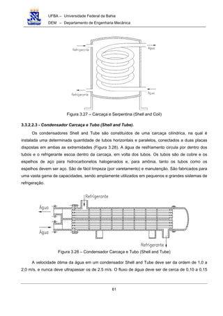 UFBA – Universidade Federal da Bahia
DEM – Departamento de Engenharia Mecânica
61
Figura 3.27 – Carcaça e Serpentina (Shell and Coil)
3.3.2.2.3 - Condensador Carcaça e Tubo (Shell and Tube).
Os condensadores Shell and Tube são constituídos de uma carcaça cilíndrica, na qual é
instalada uma determinada quantidade de tubos horizontais e paralelos, conectados a duas placas
dispostas em ambas as extremidades (Figura 3.28). A água de resfriamento circula por dentro dos
tubos e o refrigerante escoa dentro da carcaça, em volta dos tubos. Os tubos são de cobre e os
espelhos de aço para hidrocarbonetos halogenados e, para amônia, tanto os tubos como os
espelhos devem ser aço. São de fácil limpeza (por varetamento) e manutenção. São fabricados para
uma vasta gama de capacidades, sendo amplamente utilizados em pequenos e grandes sistemas de
refrigeração.
Figura 3.28 – Condensador Carcaça e Tubo (Shell and Tube)
A velocidade ótima da água em um condensador Shell and Tube deve ser da ordem de 1,0 a
2,0 m/s, e nunca deve ultrapassar os de 2.5 m/s. O fluxo de água deve ser de cerca de 0,10 a 0,15
 