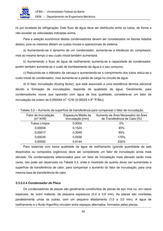UFBA – Universidade Federal da Bahia
DEM – Departamento de Engenharia Mecânica
62
l/s por tonelada de refrigeração. Este fluxo de água deve ser distribuído entre os tubos, de forma a
não exceder as velocidades indicadas acima.
Para a seleção econômica destes condensadores devem ser considerados os fatores listados
abaixo, pois os mesmos afetam os custos iniciais e operacionais do sistema.
a) Aumentando-se o tamanho de um condensador, aumenta-se a eficiência do compressor,
mas ao mesmo tempo o seu custo inicial também aumentará.
b) Aumentando o fluxo de água de resfriamento aumenta-se a capacidade de condensador,
porém também aumenta-se o custo de bombeamento da água e o seu consumo.
c) Reduzindo-se o diâmetro da carcaça e aumentando-se o comprimento dos tubos reduz-se o
custo inicial do condensador, mas aumenta-se a perda de carga no circuito de água.
d) O fator incrustação (fouling factor), que está associado a uma resistência térmica adicional
devido à formação de incrustações, depende da qualidade de água. Geralmente, para
condensadores novos que operarão com água de boa qualidade, considera-se um fator de
incrustação da ordem de 0,000044 m2
.°C/W (0.00025 h.ft2
.ºF/Btu).
Tabela 3.2 – Aumento da superfície de transferência para compensar o fator de incrustação.
Fator de Incrustação
[m2
.K/W]
Espessura Média da
Incrustação [mm]
Aumento de Área Necessário da Área
de Transferência de Calor [%]
Tubos Limpos 0,0000 0%
0,00004 0,1524 45%
0,00017 0,3048 85%
0,00035 0,5558 170%
0,00052 0,9144 250%
Para sistemas com baixa qualidade da água de resfriamento (grande quantidade de sais
dissolvidos ou compostos orgânicos) deve ser considerado um fator de incrustação ainda mais
elevado. Os condensadores selecionados para um fator de incrustação mais elevado serão mais
caros, isto pode ser observado na Tabela 3.2, onde é mostrado de quanto dever ser aumentada a
superfície de transferência de calor, para compensar o aumento do fator de incrustação, para uma
mesma taxa de transferência de calor.
3.3.2.2.4 Condensador de Placa
Os condensadores de placas são geralmente constituídos de placas de aço inox ou, em casos
especiais, de outro material, de pequena espessura (0,4 a 0,8 mm). As placas são montadas
paralelamente umas as outras, com um pequeno afastamento (1,5 a 3,0 mm). A água de
resfriamento e o fluído frigorífico circulam entre espaços alternados, formados pelas placas.
 