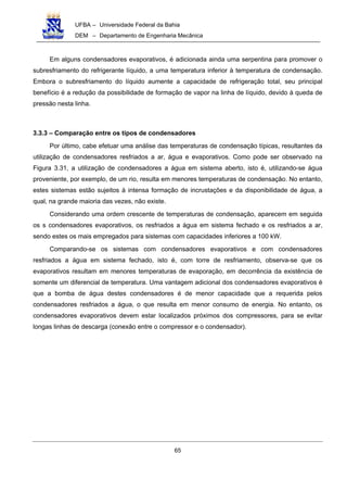 UFBA – Universidade Federal da Bahia
DEM – Departamento de Engenharia Mecânica
65
Em alguns condensadores evaporativos, é adicionada ainda uma serpentina para promover o
subresfriamento do refrigerante líquido, a uma temperatura inferior à temperatura de condensação.
Embora o subresfriamento do líquido aumente a capacidade de refrigeração total, seu principal
benefício é a redução da possibilidade de formação de vapor na linha de líquido, devido à queda de
pressão nesta linha.
3.3.3 – Comparação entre os tipos de condensadores
Por último, cabe efetuar uma análise das temperaturas de condensação típicas, resultantes da
utilização de condensadores resfriados a ar, água e evaporativos. Como pode ser observado na
Figura 3.31, a utilização de condensadores a água em sistema aberto, isto é, utilizando-se água
proveniente, por exemplo, de um rio, resulta em menores temperaturas de condensação. No entanto,
estes sistemas estão sujeitos à intensa formação de incrustações e da disponibilidade de água, a
qual, na grande maioria das vezes, não existe.
Considerando uma ordem crescente de temperaturas de condensação, aparecem em seguida
os s condensadores evaporativos, os resfriados a água em sistema fechado e os resfriados a ar,
sendo estes os mais empregados para sistemas com capacidades inferiores a 100 kW.
Comparando-se os sistemas com condensadores evaporativos e com condensadores
resfriados a água em sistema fechado, isto é, com torre de resfriamento, observa-se que os
evaporativos resultam em menores temperaturas de evaporação, em decorrência da existência de
somente um diferencial de temperatura. Uma vantagem adicional dos condensadores evaporativos é
que a bomba de água destes condensadores é de menor capacidade que a requerida pelos
condensadores resfriados a água, o que resulta em menor consumo de energia. No entanto, os
condensadores evaporativos devem estar localizados próximos dos compressores, para se evitar
longas linhas de descarga (conexão entre o compressor e o condensador).
 