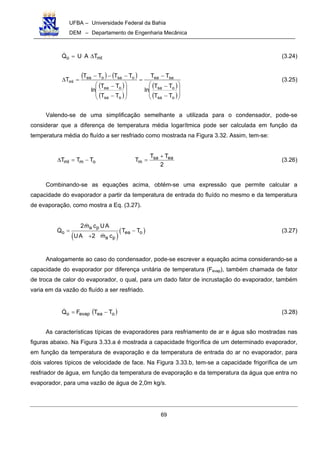 UFBA – Universidade Federal da Bahia
DEM – Departamento de Engenharia Mecânica
69
mlo TAUQ ∆= (3.24)
( ) ( )
( )
( )
( )
( )







−
−
−
=








−
−
−−−
=∆
osa
osa
saea
osa
oea
osaoea
ml
TT
TT
ln
TT
TT
TT
ln
TTTT
T (3.25)
Valendo-se de uma simplificação semelhante a utilizada para o condensador, pode-se
considerar que a diferença de temperatura média logarítmica pode ser calculada em função da
temperatura média do fluído a ser resfriado como mostrada na Figura 3.32. Assim, tem-se:
2
TT
TTTT easa
momml
+
=−=∆ (3.26)
Combinando-se as equações acima, obtém-se uma expressão que permite calcular a
capacidade do evaporador a partir da temperatura de entrada do fluído no mesmo e da temperatura
de evaporação, como mostra a Eq. (3.27).
( )
( )a p
o ea o
a p
2m c UA
Q T T
UA 2 m c
= −
+
(3.27)
Analogamente ao caso do condensador, pode-se escrever a equação acima considerando-se a
capacidade do evaporador por diferença unitária de temperatura (Fevap), também chamada de fator
de troca de calor do evaporador, o qual, para um dado fator de incrustação do evaporador, também
varia em da vazão do fluído a ser resfriado.
( )oeaevapo TTFQ −= (3.28)
As características típicas de evaporadores para resfriamento de ar e água são mostradas nas
figuras abaixo. Na Figura 3.33.a é mostrada a capacidade frigorífica de um determinado evaporador,
em função da temperatura de evaporação e da temperatura de entrada do ar no evaporador, para
dois valores típicos de velocidade de face. Na Figura 3.33.b, tem-se a capacidade frigorífica de um
resfriador de água, em função da temperatura de evaporação e da temperatura da água que entra no
evaporador, para uma vazão de água de 2,0m kg/s.
 