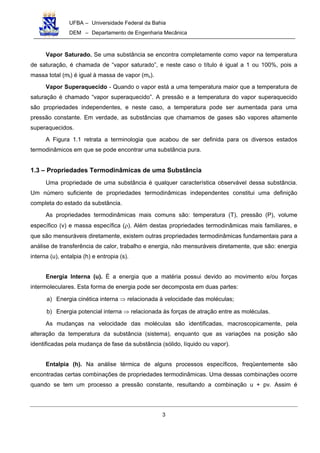 UFBA – Universidade Federal da Bahia
DEM – Departamento de Engenharia Mecânica
3
Vapor Saturado. Se uma substância se encontra completamente como vapor na temperatura
de saturação, é chamada de “vapor saturado”, e neste caso o título é igual a 1 ou 100%, pois a
massa total (mt) é igual à massa de vapor (mv).
Vapor Superaquecido - Quando o vapor está a uma temperatura maior que a temperatura de
saturação é chamado “vapor superaquecido”. A pressão e a temperatura do vapor superaquecido
são propriedades independentes, e neste caso, a temperatura pode ser aumentada para uma
pressão constante. Em verdade, as substâncias que chamamos de gases são vapores altamente
superaquecidos.
A Figura 1.1 retrata a terminologia que acabou de ser definida para os diversos estados
termodinâmicos em que se pode encontrar uma substância pura.
1.3 – Propriedades Termodinâmicas de uma Substância
Uma propriedade de uma substância é qualquer característica observável dessa substância.
Um número suficiente de propriedades termodinâmicas independentes constitui uma definição
completa do estado da substância.
As propriedades termodinâmicas mais comuns são: temperatura (T), pressão (P), volume
específico (v) e massa específica (ρ). Além destas propriedades termodinâmicas mais familiares, e
que são mensuráveis diretamente, existem outras propriedades termodinâmicas fundamentais para a
análise de transferência de calor, trabalho e energia, não mensuráveis diretamente, que são: energia
interna (u), entalpia (h) e entropia (s).
Energia Interna (u). É a energia que a matéria possui devido ao movimento e/ou forças
intermoleculares. Esta forma de energia pode ser decomposta em duas partes:
a) Energia cinética interna ⇒ relacionada à velocidade das moléculas;
b) Energia potencial interna ⇒ relacionada às forças de atração entre as moléculas.
As mudanças na velocidade das moléculas são identificadas, macroscopicamente, pela
alteração da temperatura da substância (sistema), enquanto que as variações na posição são
identificadas pela mudança de fase da substância (sólido, líquido ou vapor).
Entalpia (h). Na análise térmica de alguns processos específicos, freqüentemente são
encontradas certas combinações de propriedades termodinâmicas. Uma dessas combinações ocorre
quando se tem um processo a pressão constante, resultando a combinação u + pv. Assim é
 