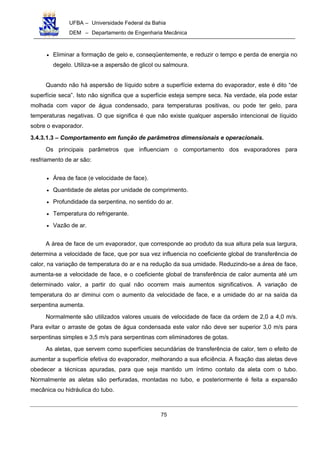 UFBA – Universidade Federal da Bahia
DEM – Departamento de Engenharia Mecânica
75
• Eliminar a formação de gelo e, conseqüentemente, e reduzir o tempo e perda de energia no
degelo. Utiliza-se a aspersão de glicol ou salmoura.
Quando não há aspersão de líquido sobre a superfície externa do evaporador, este é dito “de
superfície seca”. Isto não significa que a superfície esteja sempre seca. Na verdade, ela pode estar
molhada com vapor de água condensado, para temperaturas positivas, ou pode ter gelo, para
temperaturas negativas. O que significa é que não existe qualquer aspersão intencional de líquido
sobre o evaporador.
3.4.3.1.3 – Comportamento em função de parâmetros dimensionais e operacionais.
Os principais parâmetros que influenciam o comportamento dos evaporadores para
resfriamento de ar são:
• Área de face (e velocidade de face).
• Quantidade de aletas por unidade de comprimento.
• Profundidade da serpentina, no sentido do ar.
• Temperatura do refrigerante.
• Vazão de ar.
A área de face de um evaporador, que corresponde ao produto da sua altura pela sua largura,
determina a velocidade de face, que por sua vez influencia no coeficiente global de transferência de
calor, na variação de temperatura do ar e na redução da sua umidade. Reduzindo-se a área de face,
aumenta-se a velocidade de face, e o coeficiente global de transferência de calor aumenta até um
determinado valor, a partir do qual não ocorrem mais aumentos significativos. A variação de
temperatura do ar diminui com o aumento da velocidade de face, e a umidade do ar na saída da
serpentina aumenta.
Normalmente são utilizados valores usuais de velocidade de face da ordem de 2,0 a 4,0 m/s.
Para evitar o arraste de gotas de água condensada este valor não deve ser superior 3,0 m/s para
serpentinas simples e 3,5 m/s para serpentinas com eliminadores de gotas.
As aletas, que servem como superfícies secundárias de transferência de calor, tem o efeito de
aumentar a superfície efetiva do evaporador, melhorando a sua eficiência. A fixação das aletas deve
obedecer a técnicas apuradas, para que seja mantido um íntimo contato da aleta com o tubo.
Normalmente as aletas são perfuradas, montadas no tubo, e posteriormente é feita a expansão
mecânica ou hidráulica do tubo.
 