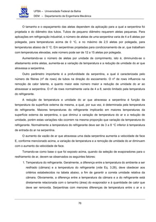 UFBA – Universidade Federal da Bahia
DEM – Departamento de Engenharia Mecânica
76
O tamanho e o espaçamento das aletas dependem da aplicação para a qual a serpentina foi
projetada e do diâmetro dos tubos. Tubos de pequeno diâmetro requerem aletas pequenas. Para
aplicações em refrigeração industrial, o número de aletas de uma serpentina varia de 4 a 6 aletas por
polegada, para temperaturas acima de 0 °C, e no máximo de 2,5 aletas por polegada, para
temperaturas abaixo de 0 °C. Em serpentinas projetadas para condicionamento de ar, que trabalham
com temperaturas elevadas, este número pode ser de 12 a 15 aletas por polegada.
Aumentando-se o número de aletas por unidade de comprimento, isto é, diminuindo-se o
afastamento entre aletas, aumenta-se a variação de temperatura e a redução de umidade do ar que
atravessa a serpentina.
Outro parâmetro importante é a profundidade da serpentina, a qual é caracterizada pelo
número de fileiras (no
de rows) de tubos na direção do escoamento. O no
de rows influencia na
remoção de calor latente, e quanto maior este número maior a redução de umidade do ar ao
atravessar a serpentina. O no
de rows normalmente varia de 4 a 8, sendo limitado pela temperatura
do refrigerante.
A redução de temperatura e umidade do ar que atravessa a serpentina é função da
temperatura da superfície externa da mesma, a qual, por sua vez, é determinada pela temperatura
do refrigerante. Maiores temperaturas do refrigerante implicarão em maiores temperaturas da
superfície externa da serpentina, o que diminui a variação de temperatura do ar e a redução de
umidade, porém estas variações não ocorrem na mesma proporção que variação da temperatura do
refrigerante. Normalmente a temperatura do refrigerante deve ser de 3 a 8 °C inferior à temperatura
de entrada do ar na serpentina.
O aumento da vazão de ar que atravessa uma dada serpentina aumenta a velocidade de face
E, conforme mencionado acima, a variação de temperatura e a remoção de umidade do ar diminuem
com o aumento da velocidade de face.
Tomando-se como base o que foi exposto acima, quando da seleção de evaporadores para o
resfriamento de ar, devem se observados os seguintes fatores:
1. Temperatura do refrigerante. Geralmente, a diferença entre a temperatura do ambiente a ser
resfriado (câmara) e a temperatura do refrigerante (vide Eq. 3.28), deve obedecer aos
critérios estabelecidos na tabela abaixo, a fim de garantir a correta umidade relativa da
câmara. Obviamente, a diferença entre a temperatura da câmara e a do refrigerante está
diretamente relacionada com o tamanho (área) do evaporador e à quantidade de calor que
deve ser removida. Serpentinas com menores diferenças de temperatura entre o ar e o
 