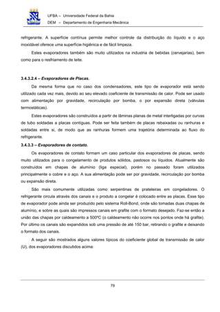 UFBA – Universidade Federal da Bahia
DEM – Departamento de Engenharia Mecânica
79
refrigerante. A superfície contínua permite melhor controle da distribuição do líquido e o aço
inoxidável oferece uma superfície higiênica e de fácil limpeza.
Estes evaporadores também são muito utilizados na industria de bebidas (cervejarias), bem
como para o resfriamento de leite.
3.4.3.2.4 – Evaporadores de Placas.
Da mesma forma que no caso dos condensadores, este tipo de evaporador está sendo
utilizado cada vez mais, devido ao seu elevado coeficiente de transmissão de calor. Pode ser usado
com alimentação por gravidade, recirculação por bomba, o por expansão direta (válvulas
termostáticas).
Estes evaporadores são construídos a partir de lâminas planas de metal interligadas por curvas
de tubo soldadas a placas contíguas. Pode ser feita também de placas rebaixadas ou ranhuras e
soldadas entre si, de modo que as ranhuras formem uma trajetória determinada ao fluxo do
refrigerante.
3.4.3.3 – Evaporadores de contato.
Os evaporadores de contato formam um caso particular dos evaporadores de placas, sendo
muito utilizados para o congelamento de produtos sólidos, pastosos ou líquidos. Atualmente são
construídos em chapas de alumínio (liga especial), porém no passado foram utilizados
principalmente o cobre e o aço. A sua alimentação pode ser por gravidade, recirculação por bomba
ou expansão direta.
São mais comumente utilizadas como serpentinas de prateleiras em congeladores. O
refrigerante circula através dos canais e o produto a congelar é colocado entre as placas. Esse tipo
de evaporador pode ainda ser produzido pelo sistema Roll-Bond, onde são tomadas duas chapas de
alumínio, e sobre as quais são impressos canais em grafite com o formato desejado. Faz-se então a
união das chapas por caldeamento a 500ºC (o caldeamento não ocorre nos pontos onde há grafite).
Por último os canais são expandidos sob uma pressão de até 150 bar, retirando o grafite e deixando
o formato dos canais.
A seguir são mostrados alguns valores típicos do coeficiente global de transmissão de calor
(U), dos evaporadores discutidos acima:
 