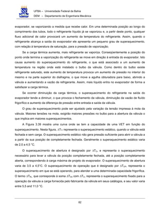 UFBA – Universidade Federal da Bahia
DEM – Departamento de Engenharia Mecânica
82
evaporador, se vaporizando a medida que recebe calor. Em uma determinada posição ao longo do
comprimento dos tubos, todo o refrigerante líquido já se vaporizou e, a partir deste ponto, qualquer
fluxo adicional de calor provocará um aumento da temperatura do refrigerante. Assim, quando o
refrigerante alcança a saída do evaporador ele apresenta um pequeno grau de superaquecimento,
com relação à temperatura de saturação, para a pressão de vaporização.
Se a carga térmica aumenta, mais refrigerante se vaporiza. Conseqüentemente a posição do
ponto onde termina a vaporização do refrigerante se move em direção à entrada do evaporador. Isto
causa aumento do superaquecimento do refrigerante, o que está associado a um aumento de
temperatura na região onde está instalado o bulbo da válvula. Como dentro do bulbo existe
refrigerante saturado, este aumento de temperatura provoca um aumento de pressão no interior do
mesmo e na parte superior do diafragma, o que move a agulha obturadora para baixo, abrindo a
válvula e aumentando a vazão de refrigerante. Assim, mais líquido entra no evaporador de forma a
satisfazer a carga térmica.
Se ocorrer diminuição da carga térmica, o superaquecimento do refrigerante na saída do
evaporador tende a diminuir, o que provoca o fechamento da válvula, diminuição da vazão de fluído
frigorífico e aumento da diferença de pressão entre entrada e saída da válvula.
O grau de superaquecimento pode ser ajustado pela variação da tensão impressa à mola da
válvula. Maiores tensões na mola, exigirão maiores pressões no bulbo para a abertura da válvula o
que implica em maiores superaquecimentos.
A Figura 3.39 mostra uma curva onde se tem a capacidade de uma VET em função do
superaquecimento. Nesta figura, ∆TSS representa o superaquecimento estático, quando a válvula está
fechada e sem carga. O superaquecimento estático não gera pressão suficiente para abrir a válvula a
a partir da sua posição de completamente fechada. Geralmente o superaquecimento estático varia
de 2,0 a 4,5 °C.
O superaquecimento de abertura é designado por ∆TO, e representa o superaquecimento
necessário para levar a válvula da posição completamente fechada, até a posição completamente
aberta, correspondendo à carga máxima de projeto do evaporador. O superaquecimento de abertura
varia de 3,5 a 4,5°C. O superaquecimento de operação que é designado por ∆TOP, representa o
superaquecimento em que se está operando, para atender a uma determinada capacidade frigorífica.
O termo ∆TRL, que corresponde à soma ∆TSS com ∆TO, representa o superaquecimento fixado para a
operação da válvula a carga fornecida pelo fabricante da válvula em seus catálogos, e seu valor varia
entre 5,5 and 11,0 °C.
 